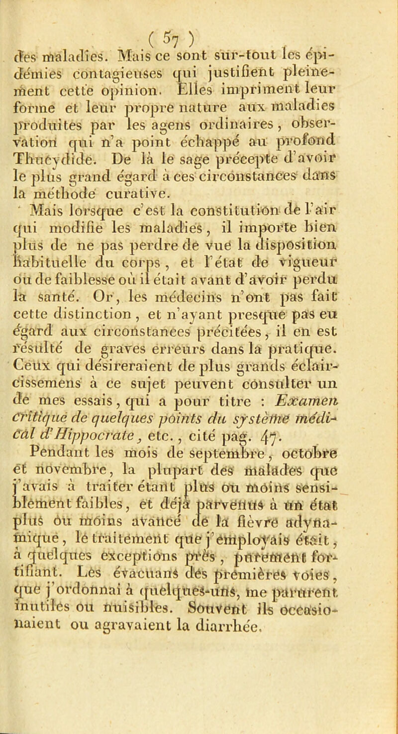 (îes maladies. Mais ce sont sur-tout les épi- démies contagieuses tnii justifient pleine- ment cette opinion. Elles impriment leur forme et leur propre nature aux maladies produites par les agens ordinaires, obser- vation qui n’a point échappé au profond Thucydide. De là le sage précepte d’avoir le plus grand égard à ces circônstanceÿ dans la méthode curative. Mais lorsque c’est la constitution de l’air qui modifie les maladies, il importe bien plus de ne pas perdre de vue la disposition habituelle du corps , et l’état de vigueur du de faiblesse où il était avant d’avoir perdu la santé. Or, les niédecins n’ont pas fait cette distinction , et n’ayant presque pas eu égard aux circonstances précitées j il en est résulté de graves erreurs dans la pratique. Ceux qui désireraient déplus grands éclair- cissemens à ce sujet peuvent consulter un de mes essais, qui a pour titre : Examen Critiqué de quelques points du sjstèihe médi-* Càl d’Hippocrate, etc., cité pag. 47- Pendant les mois de Septembre , octobre ét novembre, la plupart dés malades que j’avais à traiter étant jDltts Ou moi iis sensi- blémént faibles, ét déjà parvenus à un état plus Ou moins avancé de la fièvre adyna- miqué, lé traitement que j’employais était, à quelques éicceptiôns mès , pnretftône for- tifiant. Lès éVàcuanS dés premières Voies, que j’ordonnai à (pielques-uns, me parurent inutiles ou nuisibles. Souvent ils occasio- liaient ou agravaient la diarrhée.