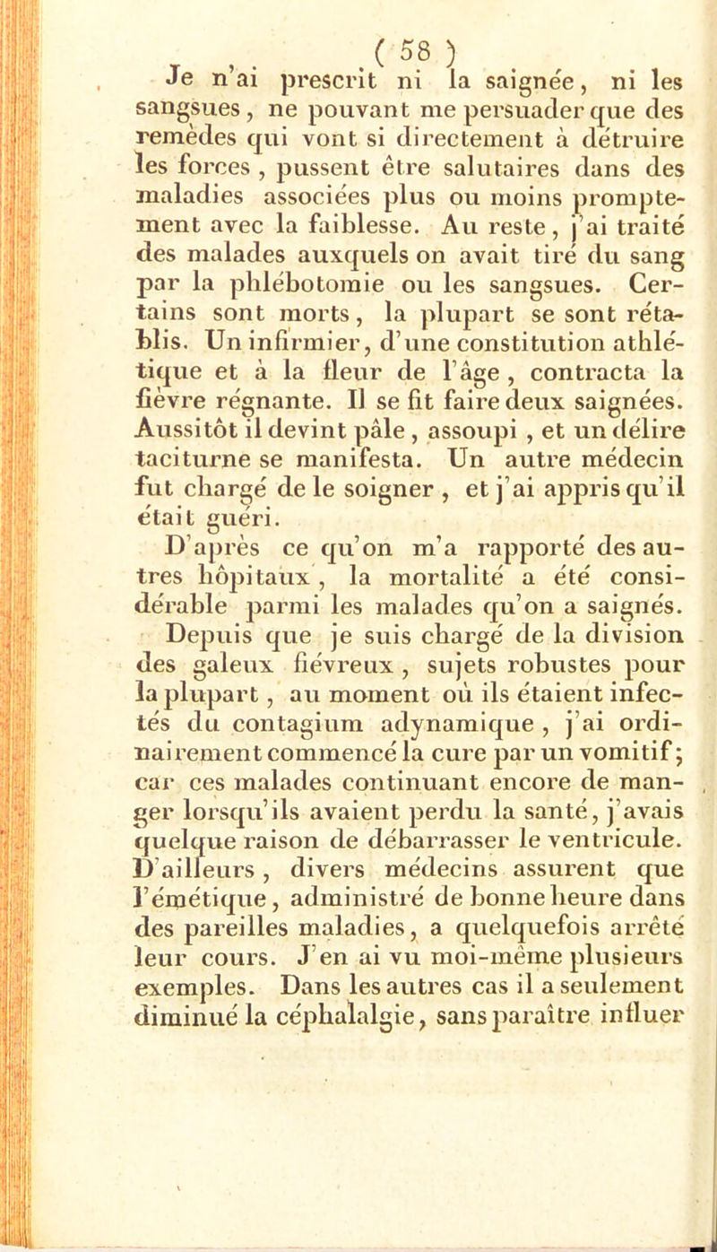 Je n’ai prescrit ni la saignée, ni les sangsues, ne pouvant me persuader que des remèdes qui vont si directement à détruire les forces , pussent être salutaires dans des maladies associées plus ou moins prompte- ment avec la faiblesse. Au reste, j’ai traité des malades auxquels on avait tiré du sang par la phlébotomie ou les sangsues. Cer- tains sont morts, la plupart se sont réta- blis. Un infirmier, d’une constitution athlé- tique et à la fleur de l’âge , contracta la fièvre régnante. Il se fit faire deux saignées. Aussitôt il devint pâle , assoupi , et un délire taciturne se manifesta. Un autre médecin fut chargé de le soigner , et j’ai appris qu’il était guéri. D’après ce qu’on m’a rapporté des au- tres hôpitaux, la mortalité a été consi- dérable parmi les malades qu’on a saignés. Depuis que je suis chargé de la division des galeux fiévreux , sujets robustes pour la plupart, au moment où ils étaient infec- tés du contagium adynamique , j’ai ordi- nairement commencé la cure par un vomitif ; car ces malades continuant encore de man- ger lorsqu’ils avaient perdu la santé, j’avais quelque raison de débai’rasser le ventricule. D’ailleurs, divers médecins assurent que l’émétique, administré de bonne heure dans des pareilles maladies, a quelquefois arrêté leur cours. J’en ai vu moi-même plusieurs exemples. Dans les autres cas il a seulement diminué la céphalalgie, sans paraître influer