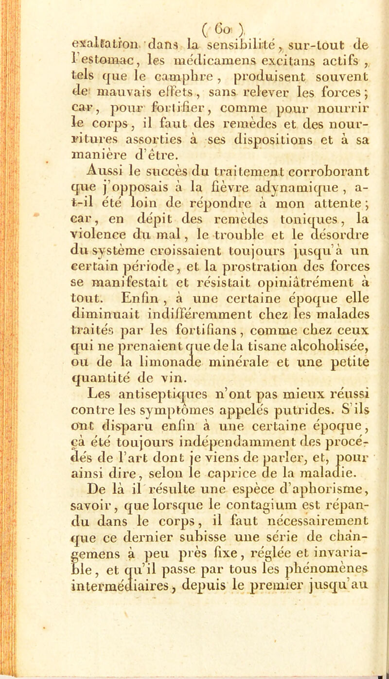 (6o)._ exalpalron'dans la sensibilité, sur-tout de restomac, les médicaniens excitans actifs ,, tels que le camphre , produisent souvent de: mauvais elFets, sans relever les forces ; car, pour fortifier, comme pour nourrir le corps, il faut des remèdes et des nour- idturcs assorties à ses dispositions et à sa manière d’être. Aussi le succès du traitement cox'roborant que j’opposais à la fièvre adynamique , a- t-il été loin de répondre à mon attente ; car, en dépit des remèdes tonicrues, la violence du mal, le trouble et le désordre du système croissaient toujours jusqu’à un certain période, et la prostration des forces se manifestait et résistait opiniâtréinent à tout. Enfin , à une certaine époque elle diminuait indifféremment chez les malades traités par les fortifians, comme chez ceux qui ne prenaient que de la tisane alcoholisée, ou de la limonade minérale et une petite tjuantité de vin. Les antiseptkj^ues n’ont pas mieux réussi contre les symptômes appelés putrides. S’ils ont disparu enfin à une certaine époque, çà été toujours indépendaininent des proceV dés de l’art dont je viens de parler, et, pour ainsi dire, selon le caprice de la maladie. De là il résulte une espèce d’aphorisme, savoir, que lorsque le contagium est répan- du dans le corps, il faut nécessairement que ce dernier subisse une série de chàn- gemens à peu près fixe, réglée et invaria- ble, et qu’il passe par tous les phénomènes intermédiaires, depuis le premier jusqu’au