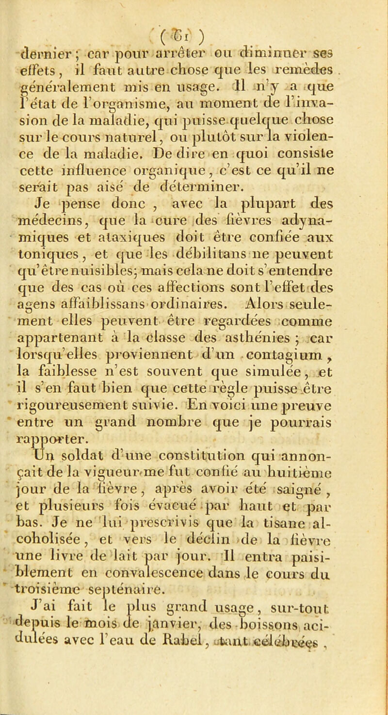 .. . dernier; car pour arrêter ou dimmner ses effets , il faut aiiü’e chose que les remèdes généralement mis en usage. 11 n^y a que l’état de l’organisme, au moment de l’inva- sion de la maladie, qui puisse quelque chose sur le cours naturel, ou plutôt sur la violen- ce de la maladie. De dire en quoi consiste cette influence organique, c’est ce qu’il ne serait pas aisé de déterminer. Je pense donc , avec la plupart des médecins, que la cure des fièvres adyna- miques et ataxiques doit être confiée aux toniques, et que les débilitans ne peuvent qu’être nuisibles; mais cela ne doit s’entendre que des cas où ces affections sont l’effet des agens affaiblissans ordinaires. Alors seule- ment elles jjeuvent être regardées comme appartenant à la classe des asthénies ; car lorsqu’elles proviennent d’un contagium, la faiblesse n’est souvent que simulée, et il s’en faut bien que cette règle puisse être rigoureusement suivie. En voici une preuve entre un grand nombre que je pourrais rapporter. Uu soldat d’une constitution qui annon- çait de la vigueiuvme fut confié au huitième jour de la fièvre, après avoir été saigné , et plusieurs fois évacué par haut et par bas. Je ne lui prescrivis que la tisane al- coholisée, et vers le déclin de la lièvre une livre de lait par jour. Il entra paisi- blement en convalescence dans le cours du troisième septénaire. J’ai fait le plus grand usage, sur-tout depuis le mois de janvier, des boissons aci- dulées avec l’eau de Rabel, utout .célébrées ,