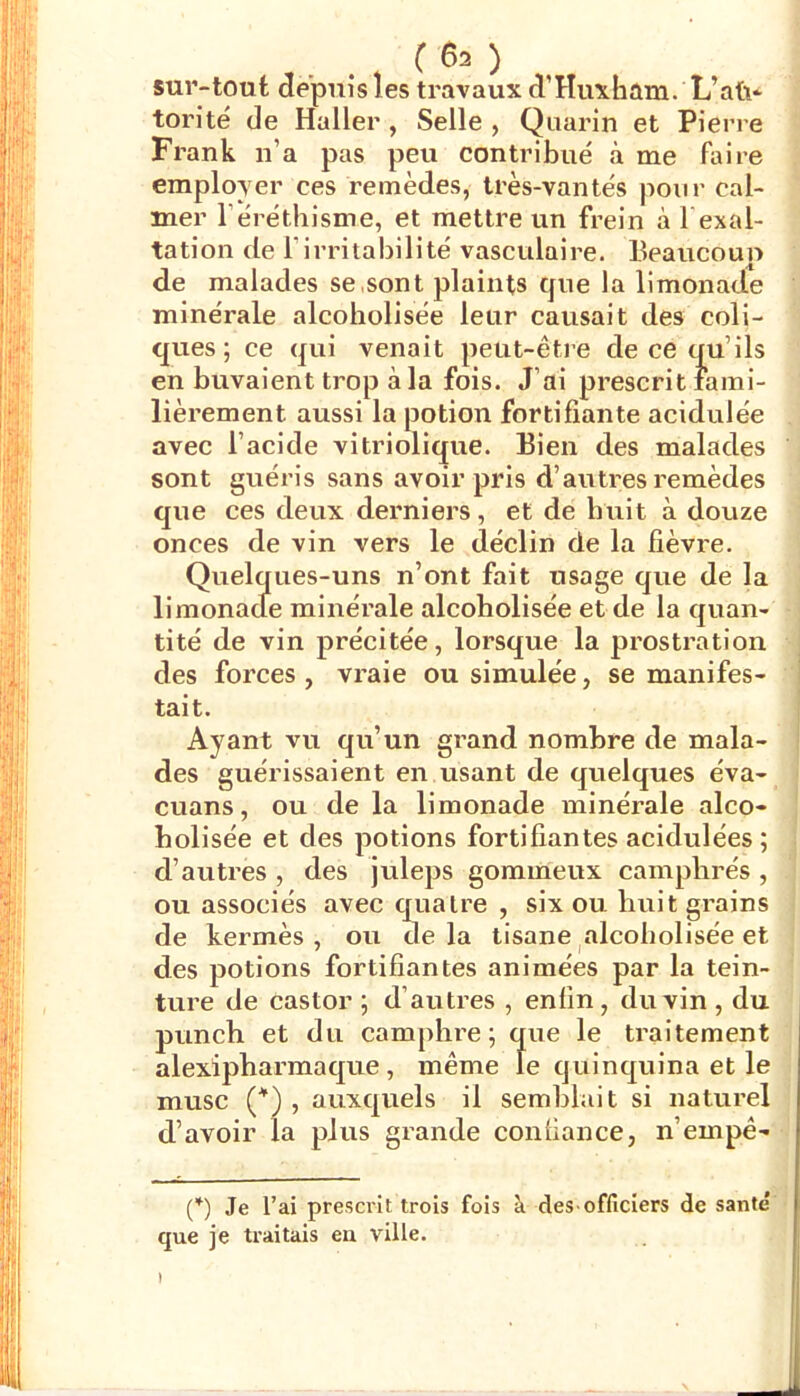 sur-tout depuis les travaux cTHuxfaûm. Uaü- torité de Haller, Selle , Qiiarin et Pierre Frank n’a pas peu contribué à me faire employer ces remèdes, très-van tés pour cal- mer l’éréthisme, et mettre un frein à l exal- tation de l’irritabilité vasculaire. Beaucouo de malades se,sont plaints que la limonade minérale alcoholisée leur causait des coli- ques; ce qui venait peut-être de ce qu’ils en buvaient trop à la fois. J’ai prescrit fami- lièrement aussi la potion fortifiante acidulée avec l’acide vitriolique. Bien des malades sont guéris sans avoir pris d’autres remèdes que ces deux derniers, et de huit à douze onces de vin vers le déclin de la fièvre. Quelques-uns n’ont fait usage que de la limonacle minérale alcoholisée et de la quan- tité de vin précitée, lorsque la prostration des forces, vraie ou simulée, se manifes- tait. Ayant vu qu’un grand nombre de mala- des guérissaient en usant de quelques éva- cuans, ou de la limonade minérale alco- holisée et des potions fortifiantes acidulées; d’autres , des juleps gommeux camphrés , ou associés avec cjuatre , six ou huit grains de kermès, ou delà tisane ^alcoholisée et des potions fortifiantes animées par la tein- ture de castor; d’autres , enfin, du vin, du punch et du camphre; que le traitement alexipharmaque , même le quinquina et le musc , auxquels il semblait si naturel d’avoir la plus grande confiance, n’empê- (q Je l’ai prescrit trois fois à deS'officiers de santé que je traitais en ville.