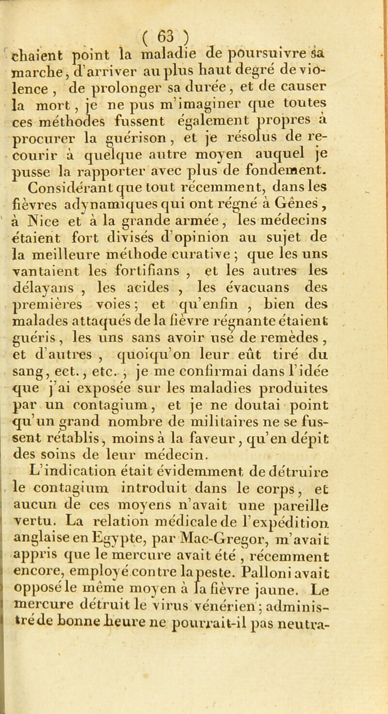 ( ) chaient point la maladie de poursuivre sa marche, d’ai’river au plus haut degré de vio- lence , de prolonger sa durée, et de causer la mort, je ne pus m’imaginer que toutes ces méthodes fussent également propres à procurer la guérison, et je résolus de re- courir à qumque autre moyen auquel je pusse la rapporter avec plus de fondement. Considérant que tout récemment, dans les fièvres adynamiques qui ont régné à Gênes , à Nice et à la grande armée, les médecins étaient fort divisés d’opinion au sujet de la meilleure méthode curative \ que les uns vantaient les fortifians , et les autres les délayans , les acides , les évacuans des premières voies ; et qu’enfin , bien des malades attaqués de la fièvre régnante étaient guéris , les uns sans avoir usé de remèdes , et d’autres , quoiqu’on leur eût tiré du sang, ect., etc. , je me confirmai dans l’idée que j’ai exposée sur les maladies produites par un eontagium, et je ne doutai point qu’un grand nombre de militaires ne se fus- [ sent rétablis j moins à la faveur, qu’en dépit I des soins de leur médecin. L’indication était évidemment de détruire 1 le eontagium introduit dans le corps, et i aucun de ces moyens n’avait une jJareille I vertu. La relation médicale de l’expédition 5 anglaise en Egypte, par Mac-Gregor, m’avait 1 appris que le mercure avait été , récemment encore, employé contre lapeste. Palloni avait opposé le même moyen à la fièvre jaune. Le mercure détruit le virus vénérien ; adminis- tré de bonne heure ne pourrait-il pas neutra- .'I