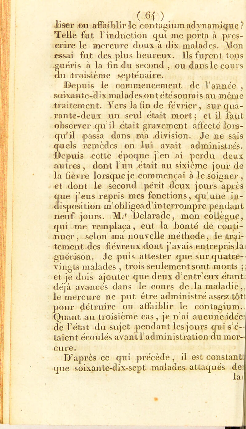 iiser OU affaiblir le contagiiimadynamique ? Telle fut l’induction qui me porta à pres- crire le mercure doux à dix malades. Mon .essai fut des plus heureux. Ils fuj’ent tous guéris à la fin du second , ou dans le cours ^u troisième septénaire. Depuis le commencement de l’année , soixante-dix malades ont étésoumis au même traitement. A^ers la fin de février, sur qua- rante-deux un seul était mort ; et il faut observer qu’il était gravement affecté lors- qu’il .passa dans ma division. Je ne sais quels remèdes on lui avait administrés. Depuis cette époque j’en ai i^ieiMu deux autres, dont l’un .était au sixième jour de la fièvre lorsque je commençai à le soigner , et dont le second périt deux jours apiès 3ue j’eus repris mes fonctions, qu’une iii- isposition m’obligea d’interrompre pendant neuf jours. M.* Delarade, mon collègue, qui me remplaça, eut la bonté de conti- nuer, selon ma nouvelle méthode, le jtrai- tement des fiévreux dont j’avais entrepiûsla: guérison. Je puis attester que sur quatre- vingts malades , ti’ois seulement sont morts ;; et je dois ajouter que deux d’entr’eux étant! déjà avancés dans le cours de la maladie,, le mercure ne put être administré assez tôtf pour détruire ou affaiblir le conlagium.. Quant au troisième cas, je n’ai aucune idée de l’état du sujet pendant les.jours qui s’é- taient écoulés avant l’administration du mer- cure. D’après ce qui précède, il est constant: que soixante-dix-sept malades attaqués de- lai