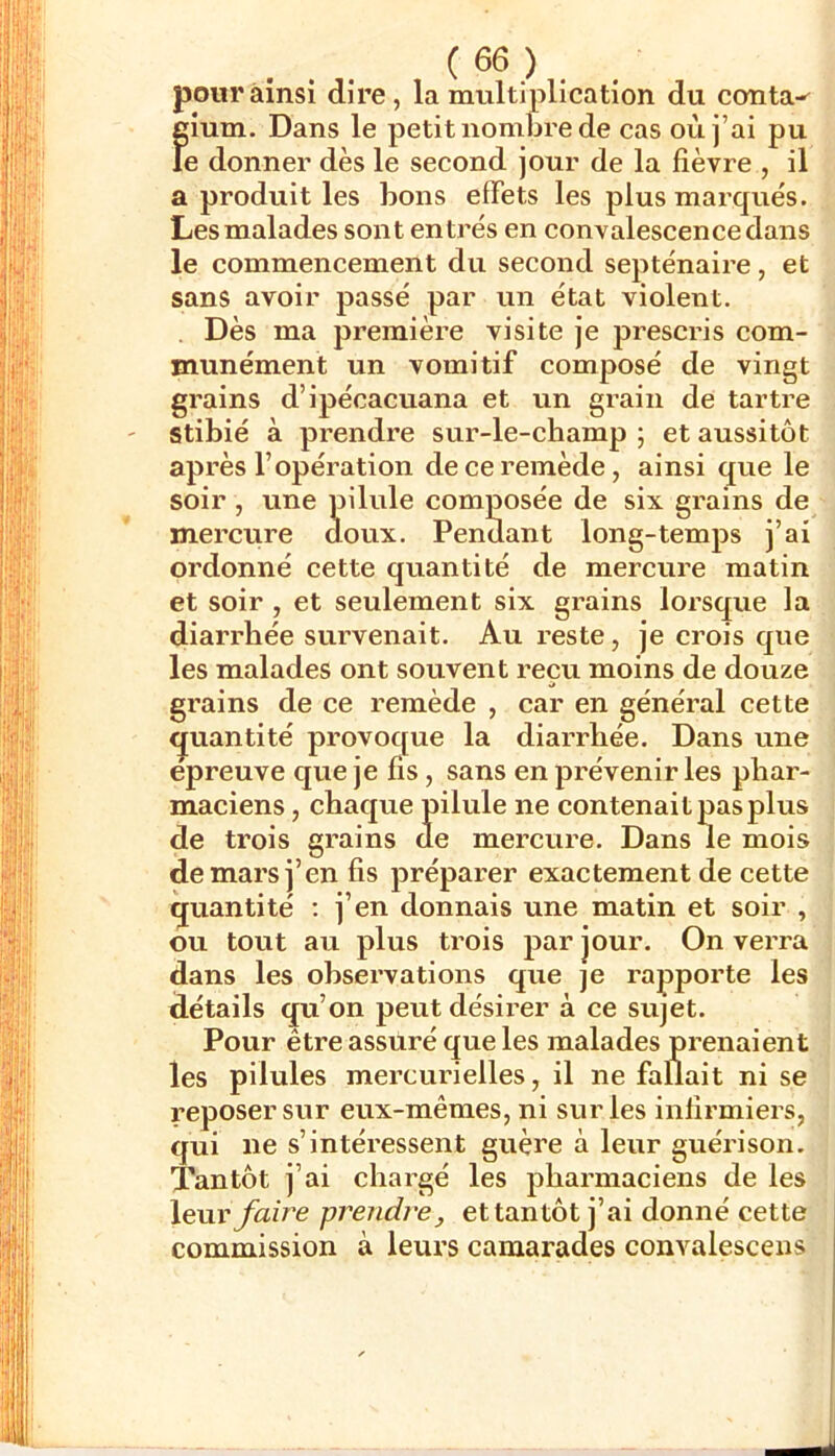 pour ainsi dire, la multiplication du conta^ gium. Dans le petit nombre de cas où j’ai pu le donner dès le second jour de la fièvre , il a produit les bons effets les plus marqués. Les malades sont entrés en convalescence dans le commeneement du second septénaire, et sans avoir passé par un état violent. Dès ma première visite je prescris com- munément un vomitif composé de vingt grains d’ipécacuana et un grain de tartre stibié à prendre sur-le-champ ; et aussitôt après l’opération de ce remède, ainsi que le soir , une pilule composée de six grains de mercure doux. Pendant long-temps j’ai ordonné eette quantité de mercure matin et soir , et seulement six grains lorsque la diarrhée survenait. Au reste, je crois que les malades ont souvent reçu moins de douze grains de ce remède , car en général cette <juantité provoc[ue la diarrhée. Dans une epreuve que je fis, sans en prévenir les phar- maciens , chaque pilule ne contenait pas plus de trois grains de mercure. Dans le mois de mars j’en fis préparer exactement de cette quantité ; j’en donnais une matin et soir , ou tout au plus trois par jour. On verra dans les observations que je rapporte les détails qu’on peut désirer à ce sujet. Pour être assuré que les malades prenaient les pilules mercurielles, il ne fallait ni se reposer sur eux-mêmes, ni sur les infirmiers, qui ne s’intéressent guère à leur guérison. Tantôt j’ai chargé les pharmaciens de les leur faire prendre, et tantôt j’ai donné cette commission à leurs camarades convalescens