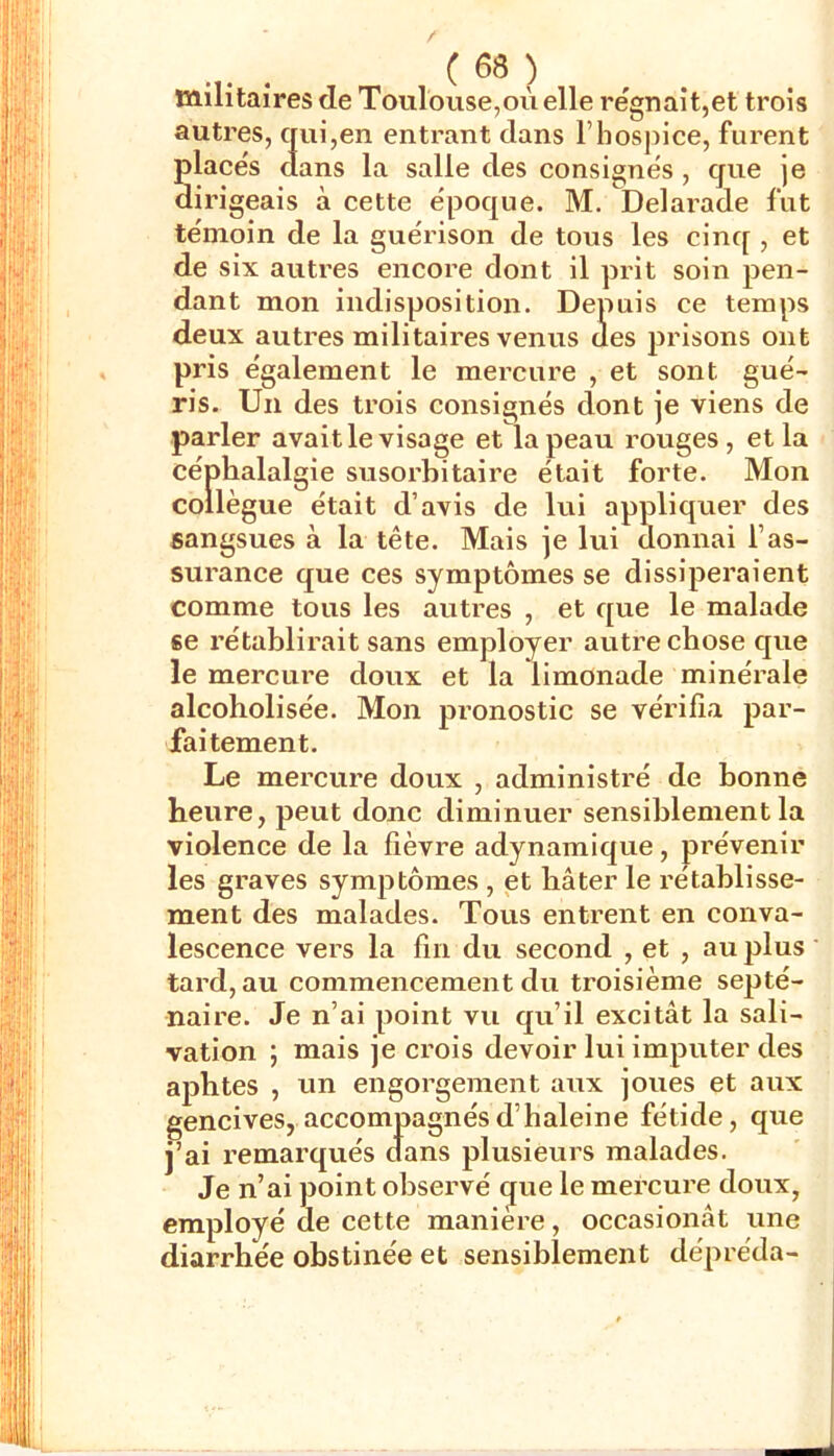 militaires de Toulouse,où elle régnait,et trois autres, qui,en entrant dans rhosjnce, furent placés dans la salle des consignés , que je dirigeais à cette époque. M. Delarade fut témoin de la guérison de tous les cinq , et de six autres encore dont il prit soin pen- dant mon indisposition. Depuis ce temps deux autres militaires venus des prisons ont pris également le mercure , et sont gué- ris. Un des trois consignés dont je viens de parler avait le visage et la peau rouges, et la céphalalgie susorbitaire était forte. Mon collègue était d’avis de lui appliquer des sangsues à la tête. Mais je lui donnai l’as- surance que ces symptômes se dissiperaient comme tous les autres , et que le malade se rétablirait sans employer autre chose que le mercure doux et la limonade minérale alcoholisée. Mon pronostic se vérifia par- faitement. Le mercure doux , administré de bonne heure, peut donc diminuer sensiblement la violence de la fièvre adynamique, prévenir les graves symptômes , et bâter le rétablisse- ment des malades. Tous entrent en conva- lescence vers la fin du second , et , au plus tard, au commencement du troisième septé- naire. Je n’ai point vu qu’il excitât la sali- vation ; mais je crois devoir lui imputer des aphtes , un engorgement aux joues et aux gencives, accompagnés d’haleine fétide, que j’ai remai’qués dans plusieurs malades. Je n’ai point observé que le mercure doux, employé de cette manière, occasionât une diarrhée obstinée et sensiblement dépréda-