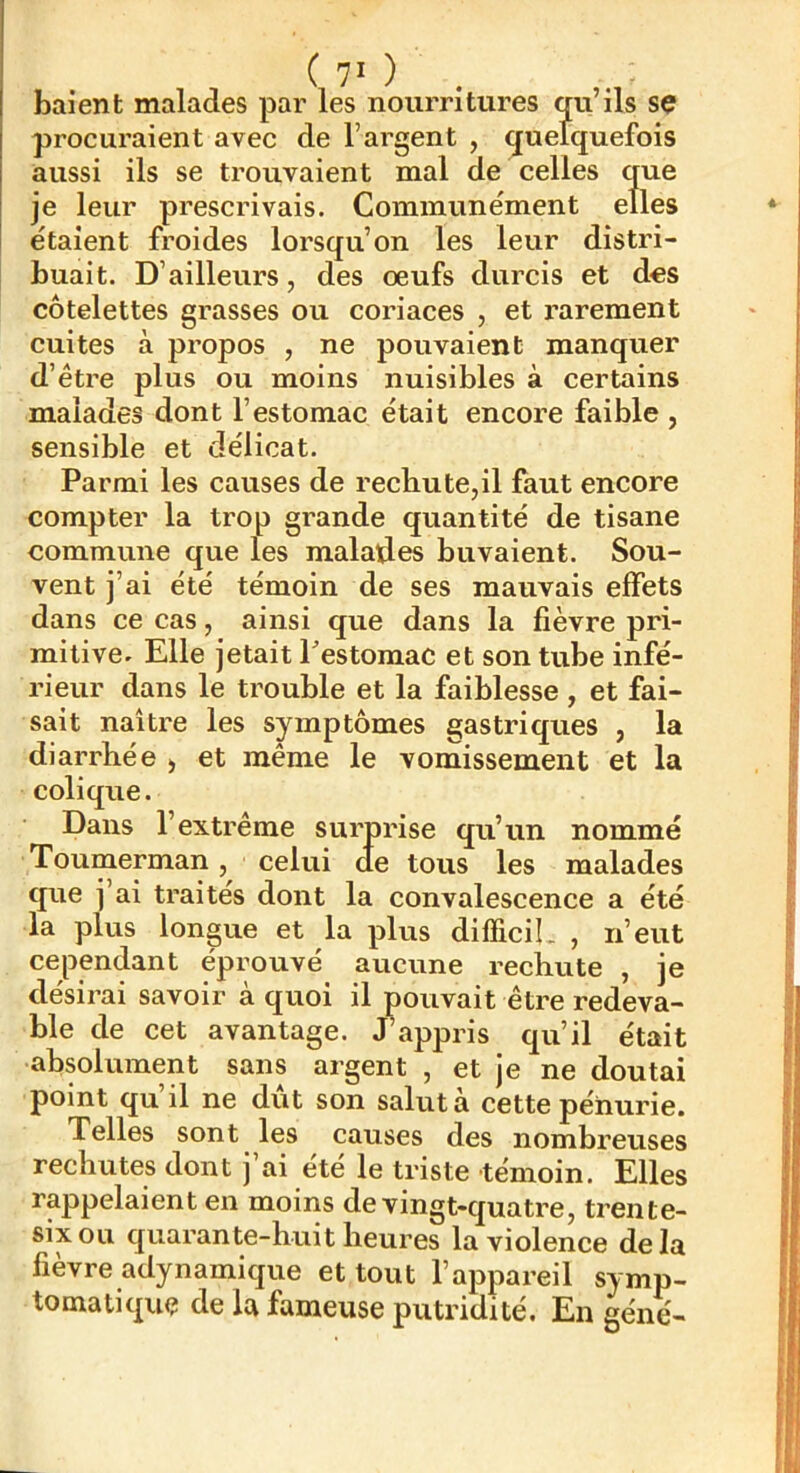 baient malades par les nourritures qu’ils sç procuraient avec de l’argent , quelquefois aussi ils se trouvaient mal de celles que je leur prescrivais. Communément elles étaient froides lorsqu’on les leur distri- buait. D’ailleurs, des oeufs durcis et des côtelettes grasses ou coriaces , et rarement cuites à propos , ne pouvaient manquer d’étre plus ou moins nuisibles à certains malades dont l’estomac était encore faible , sensible et délicat. Parmi les causes de rechute,il faut encore compter la trop grande quantité de tisane commune que les malades buvaient. Sou- vent j’ai été témoin de ses mauvais effets dans ce cas, ainsi que dans la fièvre pri- mitive. Elle jetait Pestomac et son tube infé- rieur dans le trouble et la faiblesse , et fai- sait naître les symptômes gastriques , la diarrhée , et même le vomissement et la colique. Dans l’extrême surprise qu’un nommé Toumerman, celui de tous les malades que j’ai traités dont la convalescence a été la plus longue et la plus difficiL , n’eut cependant éprouvé aucune rechute , je désirai savoir à quoi il pouvait être redeva- ble de cet avantage. Jhappris qu’il était absolvament sans argent , et je ne doutai point qu’il ne dût son salut à cette pénurie. Telles sont les causes des nombreuses rechutes dont j ai été le triste 'témoin. Elles rappelaient en moins de vingt-quatre, trente- six ou quarante-huit heures la violence delà fièvre adynamique et tout l’appareil symp- tomatique de la fameuse putridité. En gène-