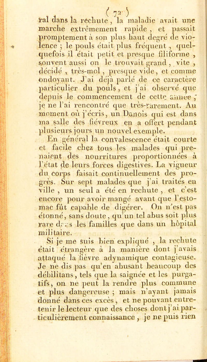 l*al dans la rècluile , la maladie avait une marche extrêmement rapide , et passait promptement à son plus haut degré de vio- ^ lence ; le pouls était plus fréquent , quel- quefois il était petit et presque liliforme , souvent aussi on le trouvait grand , vite , décidé , très-mol, presque vide, et comme ondoyant. J’ai déjà parlé de ce caractère ])articulier du pouls , et j’ai observé t|ue depuis le commencement de cette ttimce je ne l’ai rencontré que très-rurement. Au moment où j’écris, un Danois qui est dans ma salle des fiévreux en a offert pendant plusieurs jours un nouvel exemple. En général la convalescence était courte et facile chez tous les malades qui pre- naient des nourritures proportionnées à l’état de leurs forces digestives. La vigueur du corps faisait continuellement des pro- grès. Sur sept malades que j’ai traités eu ville , un seul a été en ï’echute , et c’est encore pour avoir mangé avant que l’esto- mac fût capable de digérer. On n'est pas étonné, sans doute, qu’un tel abus soit plus rai'e drr.s les familles que dans un hôpital militaire. Si je me suis bien expliqué , la rechute était étrangère à la manière dont j’avais attaqué la fièvre adynamique contagieuse. Je ne dis pas qu’en abusant beaucoup des débilitans, tels que la saignée et les purga- tifs, on ne peut la rendre plus commune et plus dangereuse ; mais n’ayant jamais donné dans ces excès , et ne pouvant entre- tenir le lecteur que des choses dont j’ai par- ticulièrement connaissance , je ne puis rien