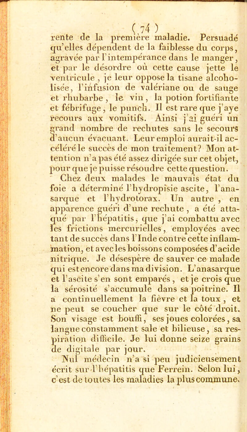 rente cie la première maladie. Persuadé qu’elles dépendent de la faiblesse du corps, agravée par l’intempérance dans le manger, et par le désordre où cette cause jette le ventricule , je leur oppose la tisane alcoho- iisée, l’infusion de valériane ou de sauge et rhubarbe , le vin , la potion fortifiante et fébrifuge, le punch. Il est rare que j’aye recours aux vomitifs. Ainsi j’ai guéri un grand nombre de rechutes sans le secours à’aucun évacuant. Leur emploi aurait-il ac- céléré le succès de mon traitement? Mon at- tention n’a pas été assez dirigée sur cet objet, pour que je puisse résoudre cette question. Chez deux malades le mauvais état du foie a déterminé l’hydropisie ascite, l’ana- sarque et l’hydrotorax. Un autre , en apparence guéri d’une rechute , a été atta- qué par l’hépatitis, que j’ai combattu avec les frictions mercurielles, employées avec tant de succès dans l’Inde contre cette inflam- mation, et avec les boissons composées d’acide nitrique. Je désespère de sauver ce malade qui est encore dans ma division. L’anasarque et l’ascite s’en sont emparés , et je crois que la sérosité s’accumule dans sa poitrine. Il a continuellement la fièvre et la toux , et ne peut se coucher que sur le côté droit. Son visage est bouffi, ses joues colorées, sa langue constamment sale et bilieuse, sa res- piration difficile. Je lui donne seize gi’ains de digitale par jour. Nul médecin n’a si peu judicieusement écrit sur l’hépatitis que Ferrein. Selon lui, c’est de toutes les maladies la plus commune.
