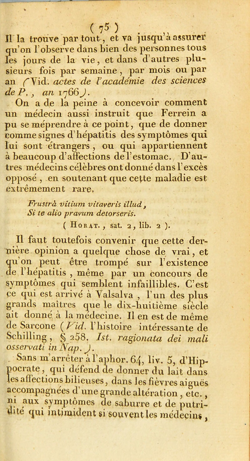 Il la trouve par tout, et va jusqu’à assurer qu’on l’observe dans bien des personnes tous les jours de la vie, et dans d’autres plu- sieurs fois par semaine, par mois ou par an ^Vid. actes de Vacadémie des sciences de P, J an 1766J. On a de la peine à concevoir comment un médecin aussi instruit que Ferrein a pu se méprendre à ce point, que de donner comme signes d’hépatitis des symptômes qui lui sont étrangex’s , ou qui appartiennent à beaucoup d’affections de l’estomac. D’au- tres médecins célèbres ont donné dans l’excès opposé , en soutenant que cette maladie est extrêmement rare, Frustrà vitium vitaveris illud , Si te alio pramm detorseris. ( Horat. , sat. 2, lib. 2 ). Il faut toutefois convenir que cette der- nière opinion a quelque chose de vrai, et 3u’on peut être trompé sur l’existence e l’bépatitis , même par un concours de symptômes qui semblent infaillibles. C’est ce qui est arrivé à Valsalva , l’un des plus grands maîtres que le dix-liuitième siècle ait donne a la medecine. Il en est de même de Sarcone ( p‘'id. l’histoire intéressante de Schilling, § a58, Ist. ragionata dei mali osservati in Nap. J. Sans m’arrêter à l’aphor. 64, liv. 5, d’Hip- pociate, qui défend de donner du lait dans les affections bilieuses, dans les fièvres aiguës accompagnées d une grande altération, etc., ni aux symptômes de saburre et de putri- Uite qui intimident si souvent les médecins ,