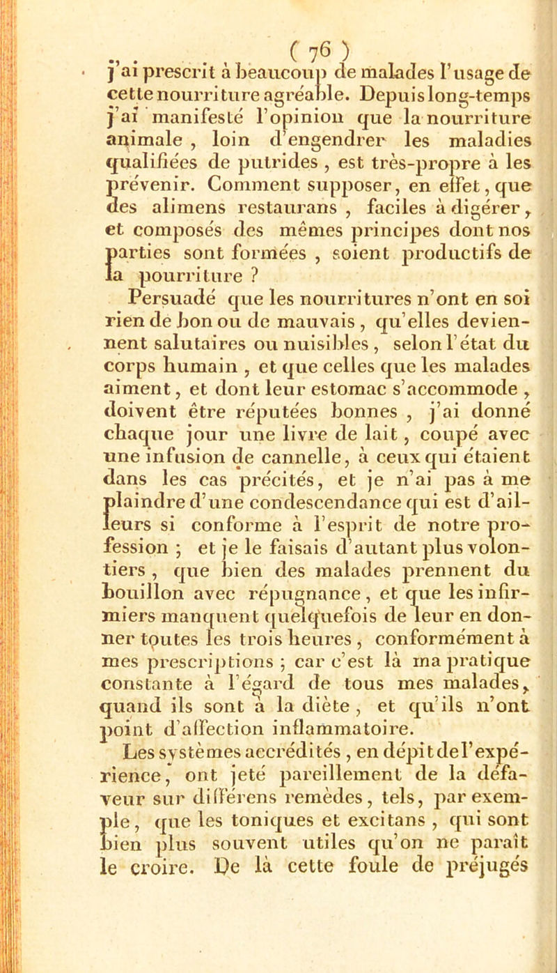 • J ai prescrit à beaucoup de malades l’usage de cette nourriture agrëable. Depuis long-temps )’ai manifesté l’opinion que la nourriture animale , loin d’engendrer les maladies qualifiées de putrides , est très-propre à les prévenir. Comment supposer, en effet, que des alimens restaurans , faciles à digérer ^ et composés des mêmes principes dont nos {>arties sont formées , soient productifs de a pourriture ? Persuadé que les nourritures n’ont en soi rien de bon ou de mauvais , qu’elles devien- nent salutaires ou nuisibles , selon l’état du corps humain , et que celles que les malades aiment, et dont leur estomac s’accommode , doivent être réputées bonnes , j’ai donné chaque jour une livre de lait, coupé avec une infusion de cannelle, à ceux qui étaient dans les cas précités, et je n’ai pas à me Îdaindre d’une condescendance qui est d’ail- eurs si conforme à l’esprit de notre pro- fession ; et je le faisais d’autant plus volon- tiers , que bien des malades prennent du bouillon avec répugnance, et que les infir- miers manquent ([umcfuefois de leur en don- ner tputes les trois heures , conformément à mes prescriptions; car c’est là inajn’atique constante à l’égard de tous mes malades,, quand ils sont a la diète , et qu’ils n’ont point d’alfection inflammatoire. Les svstèmes accrédités , en dépit de l’expé- rience, ont jeté pareillement de la défa- veur sur diflérens remèdes, tels, exem- ple, que les toniques et excitans , qui sont bien plus souvent utiles qu’on ne paraît le croire. De là cette foule de préjugés