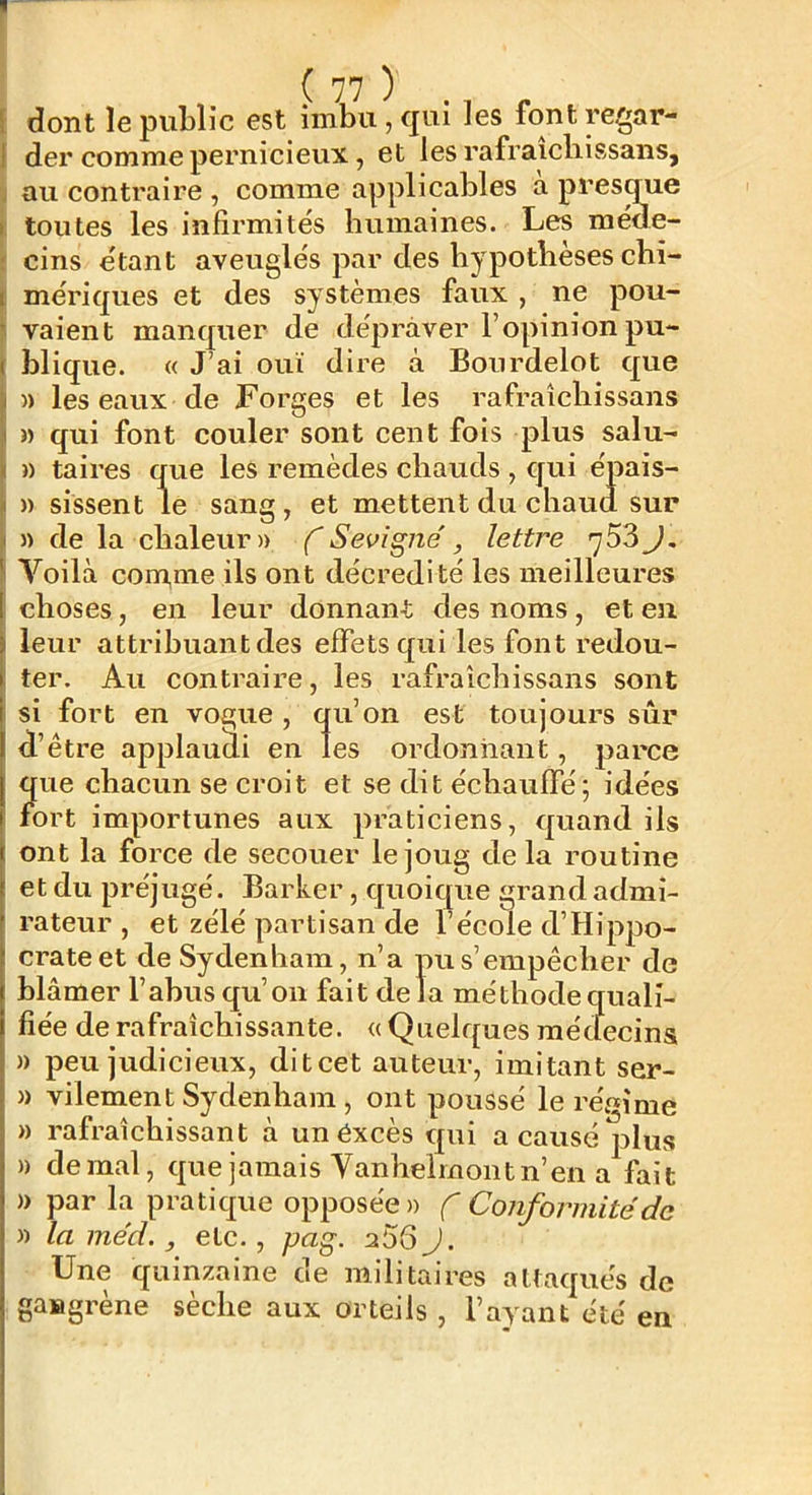 dont le public est imbu, qui les forit regar- der comme pernicieux, et les rafraîcliissaiis, au contraire , comme applicables a presque toutes les infirmités humaines. Les méde- cins étant aveuglés par des hypothèses chi- mériques et des systèmes faux , ne pou- vaient manquer de dépraver l’opinion pu- blique. « J’ai ouï dire à Bourdelot que )) les eaux de Forges et les rafi'aichissans « qui font couler sont cent fois plus salu- » taires que les remèdes chauds , qui épais- » sissent le sang , et mettent du chaud sur » de la chaleur» f Sevigné, lettre y53 J, Voilà com,me ils ont décredité les meilleures choses, en leur donnant des noms, et eu leur attribuant des effets qui les font redou- ter. Au contraire, les rafraîchissans sont si fort en vogue , qu’on est toujours sûr d’être applaudi en les ordonnant, parce que chacun se croit et se dit échauffé; idées fort importunes aux praticiens, quand ils ont la force de secouer le joug delà routine et du préjugé. Barker, quoique grand admi- rateur , et zélé partisan de l’école d’Hippo- crate et de Sydenham, n’a pu s’empêcher de blâmer l’abus qu’on fait delà méthode quali- fiée de rafraîchissante. « Quelques médecins » peu judicieux, ditcet auteur, imitant ser- » vilement Sydenham , ont poussé le régime » rafraîchissant à un excès qui a causé plus » de mal, que jamais Vanhelmont n’en a fait » par la pratique opposée» f Conformité de » laméd., etc., pag. aSGJ. Une quinzaine de militaires attaqués de gangrène sèche aux orteils , l’ayant été en