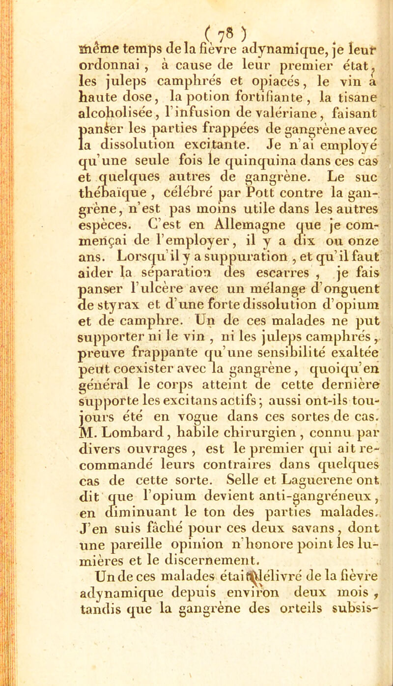 stiême temps delà fièvre adynamique, je leur ordonnai , à cause de leur premier étatj, les julejjs camphrés et opiacés, le vin a haute dose, la j^otion fortifiante , la tisane alcofiolisée, l’infusion de valériane, faisant Ïjané^er les parties frappées de gangrène avec a dissolution excitante. Je n’ai employé qu’une seule fois le quinquina dans ces cas et quelques autres de gangrène. Le suc thébaïque , célébi’é par Pott contre la gan- grène, n’est pas moins utile dans les autres espèces. C’est en Allemagne que je com- mençai de l’employer, il y a clix ou onze ans. Lorsqu’il y a suppuration , et qu’il faut aider la séparation des escarres , je fais panser l’ulcère avec un mélange d’onguent de styrax et d’une forte dissolution d’opium et de camphre. Un de ces malades ne put supporter ni le vin , ni les juleps camphrés, preuve frappante qu’une sensibilité exaltée peut coexister avec la gangrène, quoiqu’en général le corps atteint de cette dernière supporte les excitons actifs ; aussi ont-ils tou- jours été en vogue dans ces sortes de cas. M. Lombard, habile chirurgien , connu par divers ouvrages , est le premier qui ait re- commandé leurs contraires dans quelques cas de cette sorte. Selle et Laguerene ont dit que l’opium devient anti-gangréneux, en diminuant le ton des parties malades. J’en suis fâché pour ces deux savons, dont une pareille opinion n’honore point les lu- mières et le discernement. Un de ces malades étaifU^élivré de la fièvre adynamique depuis environ deux mois , tandis que la gangrène des orteils subsis-