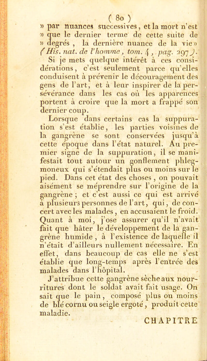 «par nuances successives, et la mort n’est » que le dernier terme de cette suite de )) degrés , la dernière nuance de la vie» (His. nat. de l’homme, tom. 4 ^ p(^S- 297 J-' Si je mets quelque intérêt à ces consi- dérations, c’est seulement parce qu’elles conduisent à prévenir le découi’agement des gens de l’art, et à leur inspirer de la per- sévérance dans les cas où les apparences portent à croire que la mort a frappé son dernier coup. Lorsque dans certains cas la suppura- tion s’est établie, les parties voisines de la gangrène se sont conservées jusqu’à cette époque dans l’état naturel. Au pre- mier signe de la suppuration, il se mani- festait tout autour un gonflement jdileg- moneux qui s’étendait plus ou moins sur le pied. Dans cet état des choses , on pouvait aisément se méprendre sur l’origine de la gangrène ; et c’est aussi ce qui est arrivé à plusieurs personnes de l’art, qui, de con- cert avec les malades, en accusaient le froid. Quant à moi, j’ose assurer qu’il n’avait fait que bâter le développement de la gan- grène humide , à l’existence de laquelle il n’était d’ailleurs nullement nécessaire. En effet, dans beaucoup de cas elle ne s’est établie que long-temps après l’entrée des malades dans l’hôpital. J’attribue cette gangrène sèche aux nour- ritures dont le soldat avait fait usage. On sait que le pain, composé plus ou moins de blé cornu ou seigle ergoté, produit cette maladie. CHAPITRE