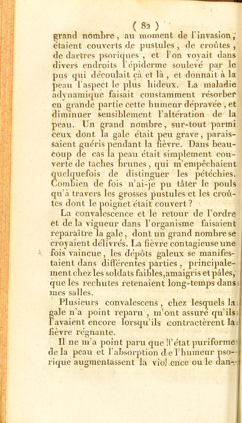 ( 80 ' grand nombre, au moment de l’invasion J étaient couverts de pustules , de croûtes , de dartres psoriques , et l’on voyait dans divers endroits l’épiderme soulevé par le pus qui découlait çà et là , et donnait à la peau l’aspect le plus hideux. La maladie adynamique faisait constamment résoi'ber en grande partie cette humeur dépravée , et diminuer sensiblement l’altération de la peau. Un grand nombre, sur-tout parmi ceux dont Ta gale était peu grave, parais- saient guéris pendant la fièvre. Dans beau- coup de cas la peau était simplement cou- verte de taches brunes, qui m’empêchaient quelquefois de distinguer les pétéchies. Combien de fois n’ai-je pu tâter le pouls qu’à travers les grosses pustules et les croû- tes dont le poignet était couvert ? La convalescence et le retour de l’ordre et de la vigueur dans l’organisme faisaient reparaître la gale, dont un grand nombre se croyaient délivrés. La fièvre contagieuse une fois vaincue, les dépôts galeux se manifes- taient dans différentes parties , principale- ment chez les soldats faibles,amaigris et pâles,’ que les rechutes retenaient long-temj)s dans; mes salles. Plusieurs convalescens , chez lesc^uels lai gale n’a point reparu , m’ont assure qu’ilsi l’avaient encore lorsqu’ils contractèrent lai fièvre régnante. Il ne m’a point paru que H’état puriforme’ delà peau et l’absorption de l’humeur pso-- riqüe augmentassent la viol ence ouïe dan-.