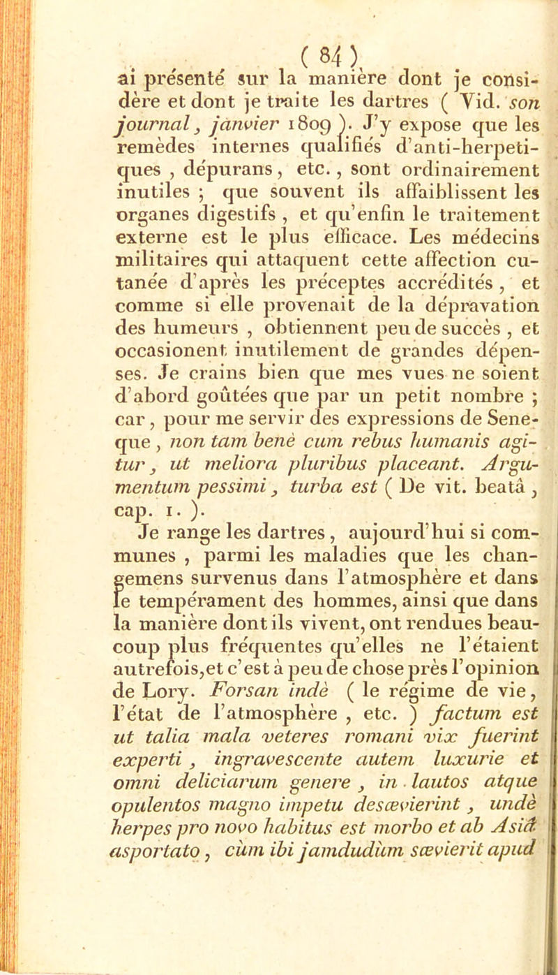 ai présenté sur la manière dont je consi- dère et dont je traite les dartres ( Vid. son journal y janvier i8og ). J’y expose que les remèdes internes qualifiés d’anti-herpeti- ques , dépurans, etc., sont ordinairement inutiles ; que souvent ils affaiblissent les organes digestifs , et qu’enfin le traitement externe est le plus efficace. Les médecins militaires qui attaquent cette affection cu- tanée d’après les préceptes accrédités , et comme si elle provenait de la dépravation des humeurs , obtiennent peu de succès , et occasionent inutilement de grandes dépen- ses. Je crains bien que mes vues ne soient d’abord goûtées que par un petit nombre ; car, pour me servir des expressions de Sene- que , non tam benè cuin rebus humanis agi- tur, ut meliora jAuribus placeant. Argu- mentwn pessimi y turba est ( De vit. beatâ , cap. I. ). Je range les dartres, aujourd’hui si com- munes , parmi les maladies que les chan- gemens survenus dans l’atmosphère et dans le tempérament des hommes, ainsi que dans la manière dont ils vivent, ont rendues beau- coup plus fréquentes qu’elles ne l’étaient autrefois,et c’est à peu de chose près l’opinion de Lory. Forsan indè ( le régime de vie, l’état de l’atmosphère , etc. ) factum est ut talia mala veteres romani vix fuerint experti y ingravescente autem luxurie et Omni deliciarum genere y in ■ lautos atque opulejitos magno impetu desœvierint widè herpes pro novo habitus est morbo et ab Asiâ asportato, cîim ibi jamdudum sœvierit apud