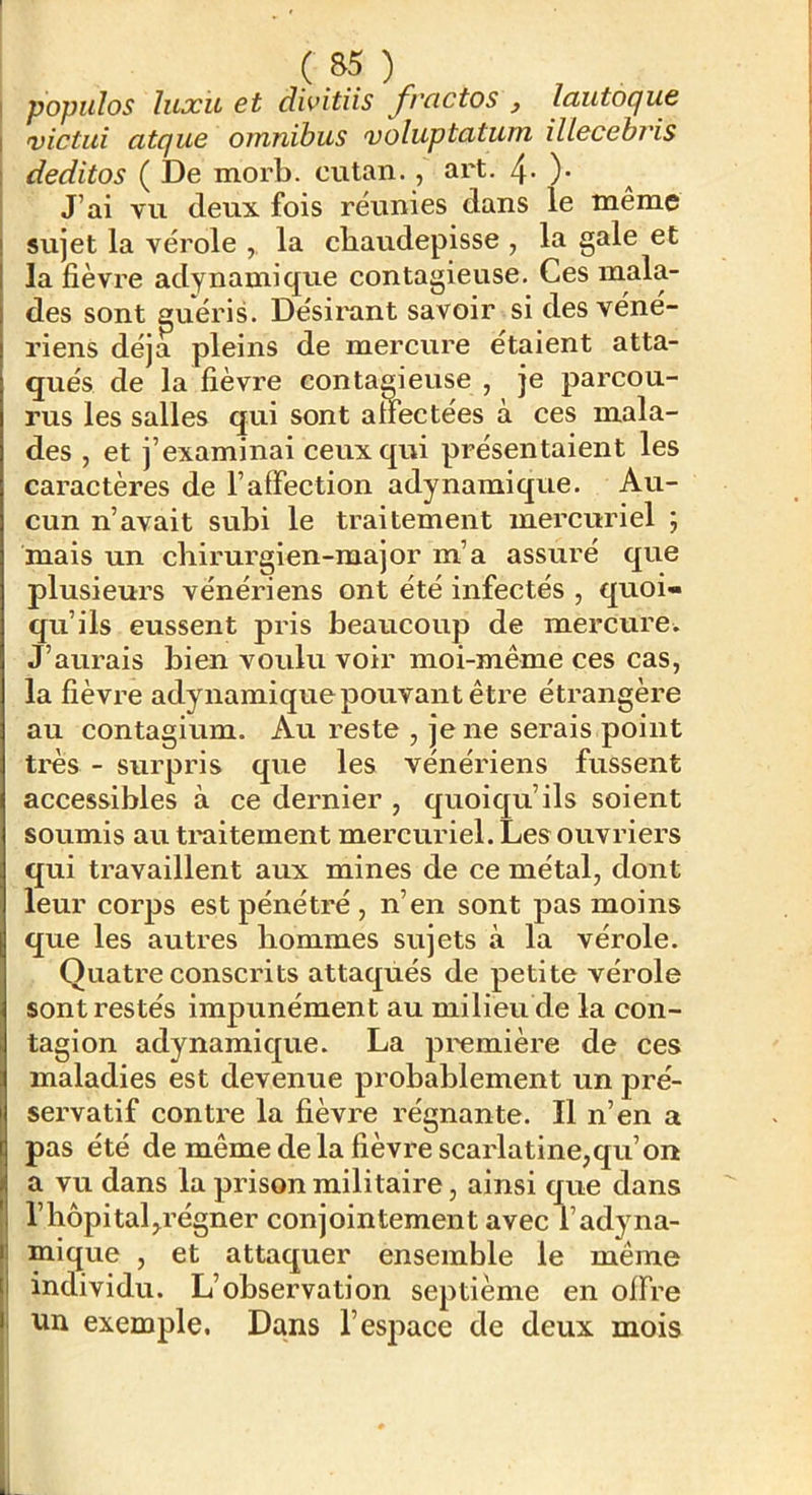! populos luxil et dwitiis jrcictos , lautocjue I victui atque omnibus voluptatum illecebiis I deditos ( De morb. eu tan., art. 4- )• J’ai vu deux fois réunies dans le même I sujet la vérole la cbaudepisse , la gale et I la fièvre adynamique contagieuse. Ces mala- des sont guéris. Désii'ant savoir si des véné- riens déjà pleins de mercure étaient atta- qués de la fièvre contagieuse, je parcou- rus les salles qui sont anectées à ces mala- des , et j’examinai ceux qui présentaient les caractères de l’affection adynamique. Au- cun n’avait subi le traitement mercuriel ; mais un ebirurgien-raajor m’a assuré que plusieurs vénériens ont été infectés , quoi- qu’ils eussent pris beaucoup de mercure. J’aurais bien voulu voir moi-même ces cas, la fièvre adynamiquepouvantêti’e étrangère au contagium. Au reste , je ne serais point très - surpris que les vénériens fussent accessibles à ce dernier , quoiqu’ils soient soumis au traitement mercuriel. Les ouvriers qui travaillent aux mines de ce métal, dont leur corps est pénétré, n’en sont pas moins que les autres hommes sujets à la vérole. Quatre conscrits attaqués de petite vérole sont restés impunément au milieu de la con- tagion adynamique. La première de ces maladies est devenue probablement un pré- servatif contre la fièvre régnante. Il n’en a pas été de même delà fièvre scarlatine,qu’on a vu dans la prison militaire, ainsi que dans l’hôpital,régner conjointement avec l’adyna- mique , et attaquer ensemble le même individu. L’observation septième en offre un exemple. Dans l’espace de deux mois