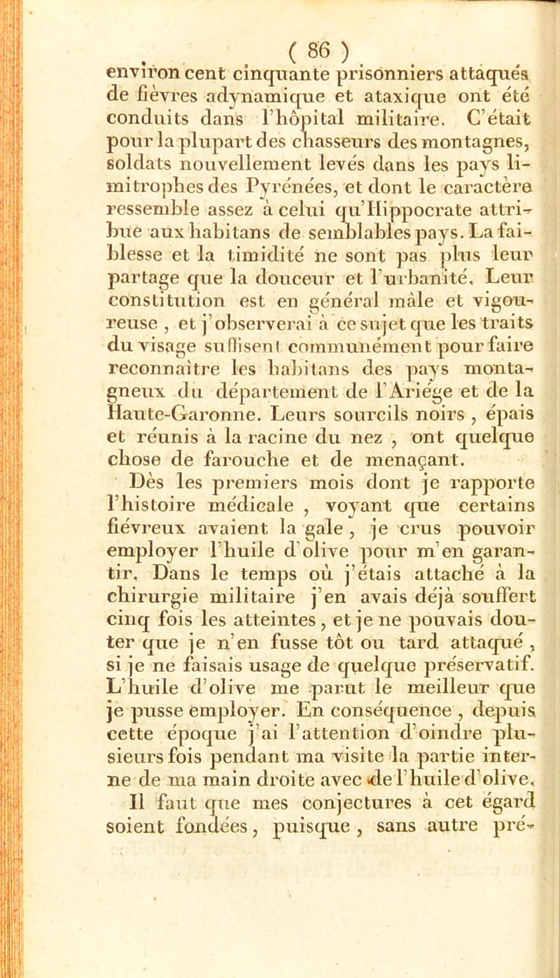 environ cent cinquante prisonniers attaqués de fièvres adynamique et ataxiqvie ont été conduits daiis IMiopital militaire. C’était pour la plupart des chasseurs des montagnes, soldats nouvellement levés dans les pays li- miti’ophes des Pyrénées, et dont le caractèi’e ressemble assez à celui qu’Hippoci'ate attri^ hue aux liabitans de seinJjlables pays. La fai- blesse et la timidité ne sont pas pins leur partage que la douceur et l’urbanité. Leur constitution est en générai mâle et vigou- reuse , et j’observerai à ce sujet que les traits du visage suniseni communément pour faire reconnaitre les babilans des pays monta- gneux du département de l’Ariége et de la Haute-Garonne. Leurs sourcils noirs , épais et réunis à la racine du nez , ont quelque chose de farouche et de menaçant. Dès les premiers mois dont je rapporte l’histoire médicale , voyant que certains fiévreux avaient la gale , je crus pouvoir employer l’huile d’olive pour m’en garan- tir. Dans le temps où j’étais attaché à la chirurgie militaii’e j’en avais déjà soulTert cinq fois les atteintes, et je ne pouvais dou- ter que je n’en fusse tôt ou tard attaqué , si je ne faisais usage de quelque préservatif. L’huile d’olive me parut le meilleur que je pusse employer. En conséquence , depuis cette époque j’ai l’attention d’oindre plu- sieurs fois pendant ma visite la partie inter- ne de ma main droite avec «de l’huile d’olive. Il faut que mes conjectures à cet égard soient fondées, puisque , sans autre pré-