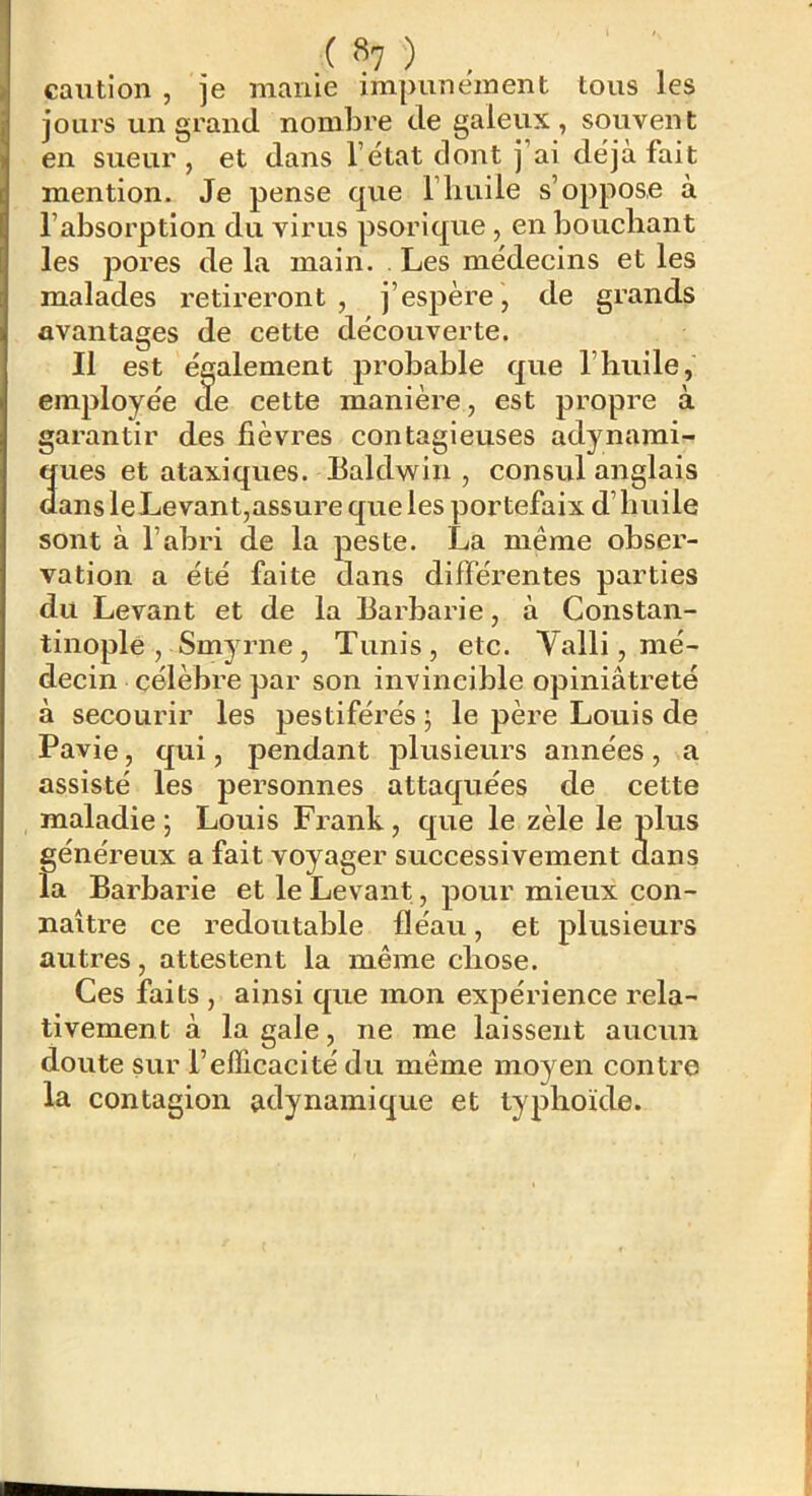 ( «7 ) caution, je manie impunément tous les jours un grand nombre de galeux, souvent en sueur , et dans l’état dont j’ai déjà fait mention. Je pense que l’huile s’oppose à l’absorption du virus psorique, en boucbant les pores de la main. . Les médecins et les malades retireront , j’espère , de grands avantages de cette découverte. ' lement probable que l’huile, garantir des fièvres contagieuses adynami- ques et ataxiques. Ealdwin , consul anglais dans leLevant,assure que les portefaix d’huile sont à l’abri de la peste. La même obser- vation a été faite dans différentes parties du Levant et de la Barbarie, à Constan- tinople , Smyrne, Tunis, etc. Valli, mé- decin célèbre par son invincible opiniâtreté à secourir les pestiférés ; le père Louis de Pavie, qui, pendant plusieurs années , a assisté les personnes attaquées de cette maladie ; Louis Frank, que le zèle le plus généreux a fait voyager successivement dans la Barbarie et le Levant, pour mieux con- naître ce redoutable fléau, et plusieurs autres, attestent la même chose. Ces faits , ainsi que mon expérience rela- tivement à la gale, ne me laissent aucun doute sur l’efficacité du même moyen contre la contagion adynaraique et typhoïde. cette manière, est propre à