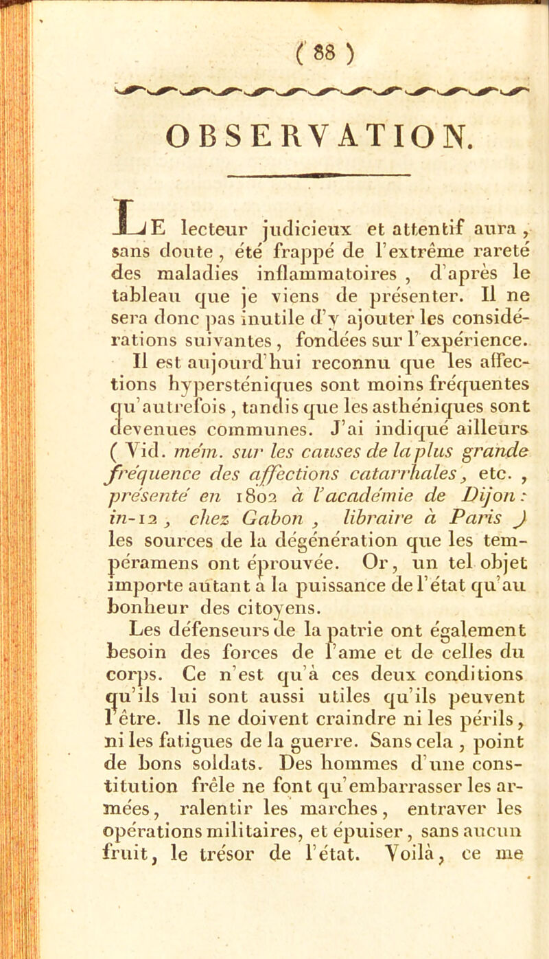 OBSERVATION. IjE lecteur judicieux et attentif aura, sans doute , été frappé de l’extrême rareté des maladies inflammatoires , d’après le tableau que je viens de présenter. Il ne sera donc ])as inutile d’y ajouter les considé- rations suivantes , fondées sur l’expérience. Il est aujourd’hui reconnu que les affec- tions hypersténiques sont moins fréquentes qu’autrefois , tandis que les asthéniques sont tlevenues communes. J’ai indiqué ailleurs ( Vid. mém. sur les causes de la plus grande fréquence des affections catarrhales, etc. , présenté en 1802 à Vacadémie de Dijon:: in-1:2 chez Gabon , libraire à Paris J les sources de la dégénération que les tem- péramens ont éprouvée. Or, un tel objet importe autant a la puissance de l’état qu’au bonheur des citoyens. Les défenseurs de la patrie ont également besoin des forces de l’ame et de celles du corps. Ce n’est qu’à ces deux conditions C|u’ils lui sont avissi utiles qu’ils peuvent rêtre. Ils ne doivent craindre ni les périls, ni les fatigues de la gueri’e. Sans cela , point de bons soldats. Des hommes d’une cons- titution frêle ne font qu’embarrasser les ar- mées , ralentir les marches, entraver les opérations militaires, et épuiser, sans aucun fruit, le trésor de l’état. Yoilà, ce me