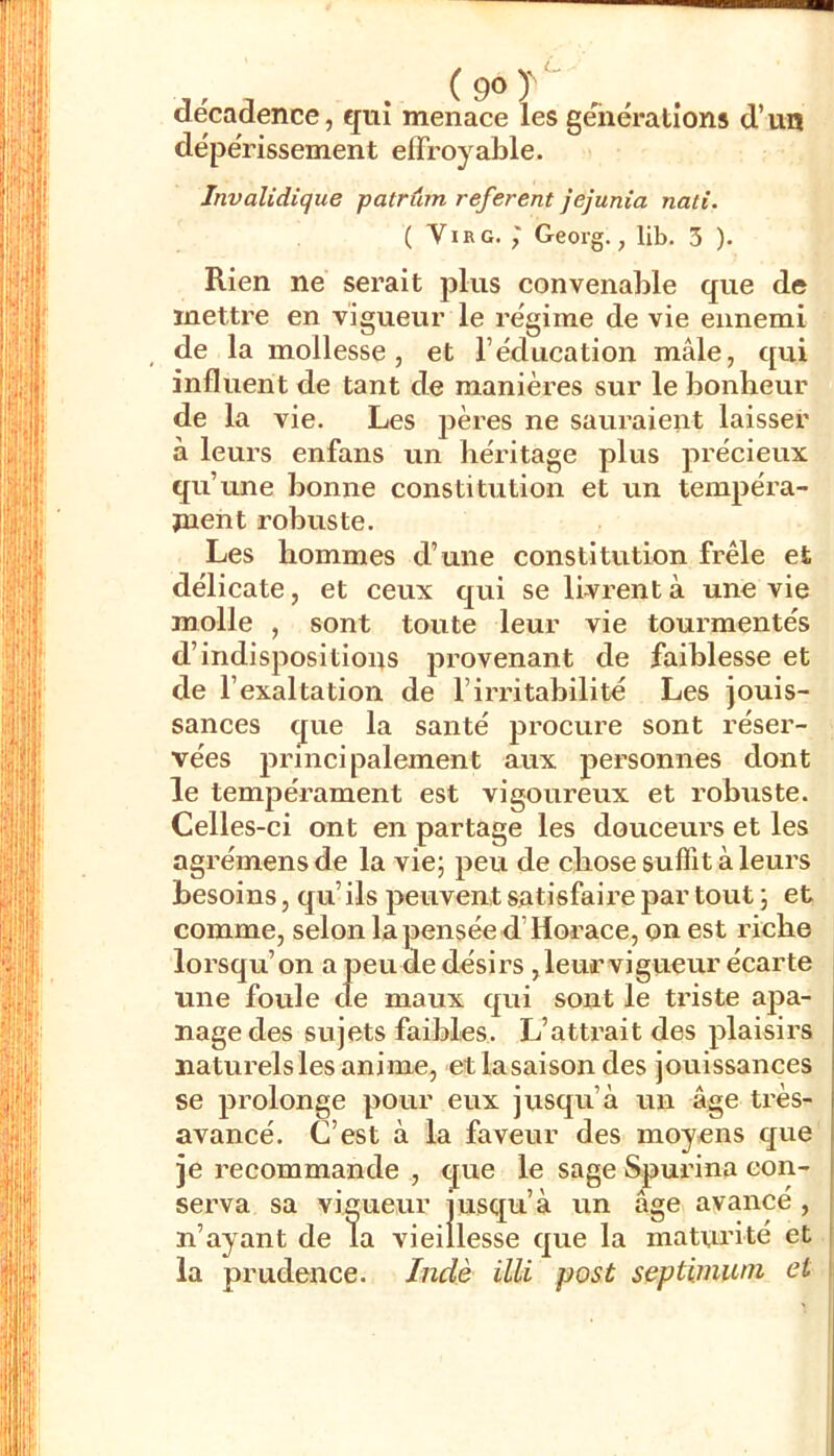 (9o)'‘ décadence, ejiiî menace les géiiéralions d’un dépérissement effroyable. Invalidique patrum referent jejunia nali. ( ViRG. Geoig., lib. 3 ). Rien ne serait plus convenable que de mettre en Vigueur le régime de vie ennemi de la mollesse, et l’éducation mâle, qui influent de tant de manières sur le bonheur de la vie. Les pères ne saui’aient laisser à leurs enfans un héritage plus précieux une bonne constitution et un tempéra- juent robuste. Les hommes d’une constitution frêle et délicate, et ceux qui se livrent à une vie molle , sont toute leur vie tourmentés d’indispositions provenant de faiblesse et de l’exaltation de l’irritabilité Les jouis- sances que la santé procure sont réser- vées jndnci paiement aux personnes dont le tempérament est vigoureux et robuste. Celles-ci ont en partage les douceurs et les agrémens de la vie; peu de chose suffit à leurs besoins, qu’ ils peuvent satisfaire par tout ; et comme, selon la pensée d’Horace, on est riche lorsqu’on a peu de désirs ,leurvigueur écarte une foule de maux qui sont le triste apa- nage des sujets faibles. L’attrait des plaisirs naturels les anime, et lasaison des jouissances se prolonge pour eux jusqu’à un âge très- avancé. C’est à la faveur des moyens que je recommande , que le sage Spurina con- serva sa vigueur jusqu’à un âge avancé, n’ayant de la vieillesse que la maturité et la prudence. Inde illi post septimiun et