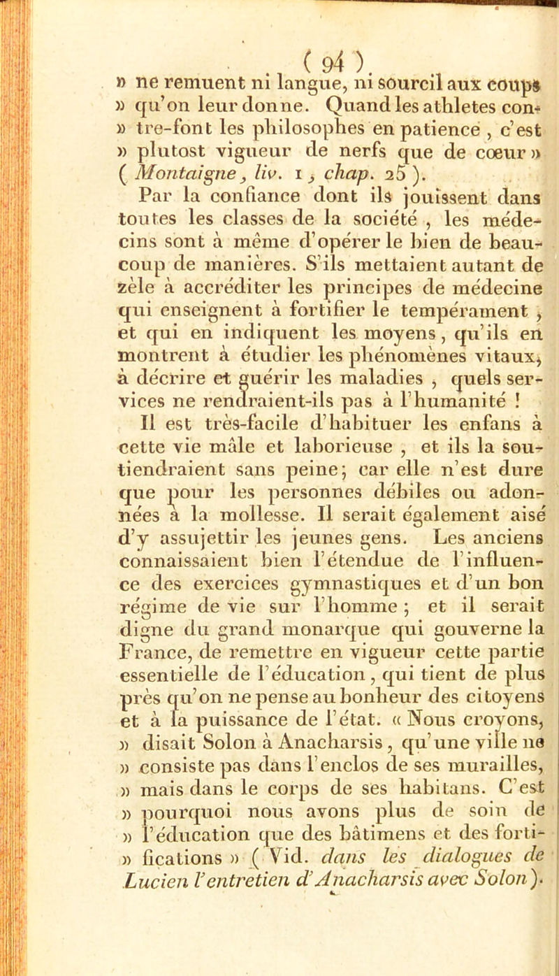 » ne remuent ni langue, m sourcil aux coup» )) qu’on leur donne. Quand les athlètes con* » tre-font les philosophes en patience , c’est » plutost vigueur de nerfs que de cœur» ( Montaigne, liv. i ^ chap. 25 ). Par la confiance dont ils jouissent dans toutes les classes de la société , les méde- cins sont à même d’opérer le bien de beau- coup de manières. S’ils mettaient autant de zèle à accréditer les principes de médecine qui enseignent à fortifier le tempérament y et qui en indiquent les moyens, qu’ils en montrent à étudier les phénomènes vitaux^ à décrire et guérir les maladies ^ quels ser- vices ne rendraient-ils pas à l’humanité ! Il est très-facile d’habituer les enfans à cette vie mâle et laborieuse , et ils la sou- tiendraient sans peine; car elle n’est dure que jDour les personnes débiles ou adonr- nées a la mollesse. Il serait également aisé d’y assujettir les jeunes gens. Les anciens connaissaient bien l’étendue de l’influen- ce des exercices gymnastiques et d’un bon régime de vie sur l’homme ; et il serait digne du grand monarque qui gouverne la France, de remettre en vigueur cette partie essentielle de l’éducation, qui tient de plus près qu’on ne pense au bonheur des citoyens et à fa puissance de l’état. « Nous croyons, )) disait Solon à Anacbarsis, qu’une ville 110 » consiste pas dans l’enclos de ses murailles, )) mais dans le corps de ses babitans. C’est )) pourquoi nous avons plus de soin de » l’éducation que des bâtimens et des forti- » fications » .( Vid. dans les dialogues de Lucien Ventretien d’Anacharsis avec Solon)-