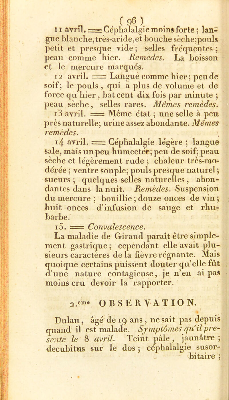 ïi avril, = Céphalalgie moins forte ; lan- gue blanche, très-aride,et bouche sèche;pouls petit et presque vide ; selles fréquentes ; peau comme hier. Remèdes. La boisson et le mercure marqués. 12 avril. = Langue comme hier; peu de soif; le pouls, qui a plus de volume et de force qu’hier, bat cent dix fois par minute ; peau sèche, selles rares. Mêmes remèdes. 13 avril. = Même état ; une selle à peu près naturelle; urine assez abondante. Mêmes remèdes. 14 avril. = Céphalalgie légère ; langue sale, mais un peu humectec; peu de soif; peau sèche et légèrement rude ; chaleur très-mo- dérée ; ventre souple; pouls presque naturel ; sueurs ; quelques selles naturelles , abon- dantes dans la nuit. Remèdes. Suspension du mercure ; bouillie ; douze onces de vin ; huit onces d’infusion de sauge et rhu- bai'be. i5. = Convalescence. La maladie de Giraud paraît être simple- ment gastrique ; cependant elle avait plu- sieurs caractères de la fièvre régnante. Mais quoique certains puissent douter quelle fût d’une nature contagieuse, je n’en ai pas moins cru devoir la rapporter. OBSERVATION. Dulau, âgé de 19 ans , ne sait pas depuis quand il est malade. Sjmptômes quil pré- sente le 8 avril. Teint pâle, jaunâtre ; decubitus sur le dos ; céphalalgie susor- bitaire ;