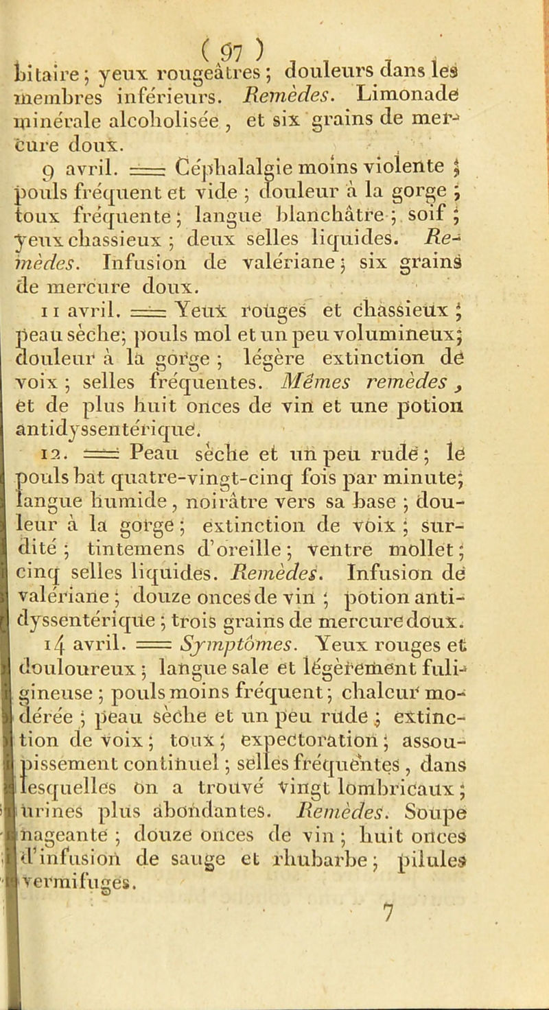 l)i taire ; yeux rougeâtres ; douleurs dans les membres inférieurs. Remèdes. Limonade minérale alcoliolisée , et six grains de mer-» cure doux. 9 avril. Céphalalgie moins violente ^ pouls fréquent et vide ; douleur à la gorge ^ toux fréquente; langue blanchâtre ; soif ; yeux chassieux ; deux selles liquides. i?e- inèdes. Infusion de valériane ; six grains de mercure doux. Il avril. == Yeux roliges et chassietix J peau sèche; pouls mol et un peu volumineux; douleur à la gorge ; légère extinction dë voix ; selles fréquentes. Mêmes remèdes, et de plus huit onces de vin et une potion antidyssentériquë. 12. ===: Peau sèche et un peu rude; lë pouls bat quatre-vingt-cinq fois jiar minute; langue humide, noirâtre vers sa base ; dou- leur à la gorge ; extinction de voix ; sur- dité ; tintemens d’oreille ; ventre mollet ; cinq selles liquides. Remèdes. Infusion dë valériane; douze onces de vin ; potion anti- dyssentériqite ; trois gi’ains de mercure doux. i4 avril. = Sjmptom.es. Yeux rouges et douloureux ; langue sale et légèCetiient fuli-» gineuse ; pouls moins fréquent; chalcuë mo- dérée ; peau sèche et un peu rude ; extinc- tion de voix; toux; expectoration; assou- pissement continuel ; selles fréquentes , dans lesquelles On a trouvé vingt lomhricaux ; urines plus abondantes. Remèdes. Soupe nageante ; douze onces de vin ; huit onces d’infusion de sauge et rhubarbe; pilules vermifuges. 7