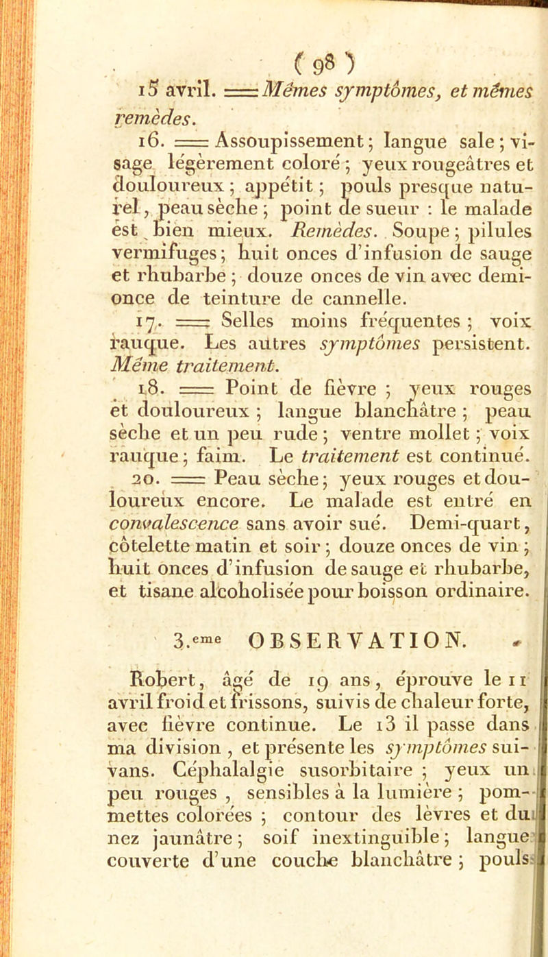 Mêmes symptômes, et mêmes i5 avril. = remèdes. i6. =r Assoupissement ; langue sale; vi- sage légèrement coloré ; yeux rougeâti'es et clouloui’eux ; appétit ; pouls presque natu- rel, peausèclie ; point de sueur ; le malade est ^ bien mieux. Remèdes. Soupe ; pilules vermifuges; huit onces d’infusion de sauge et rhubarbe ; douze onces de vin avec demi- once de teinture de cannelle. 17,. r= Selles moins fréquentes ; voix banque. Les autres symptômes persistent. Même traitement. 1,8. = Point de fièvre ; yeux rouges et douloureux ; langue blancnâtre ; peau sèche et un peu rude ; ventre mollet ; voix rauque ; faim. Le traitement est continué. 20. ==: Peau sèche; yeux rouges et dou- loureux encore. Le malade est entré en convalescence sans avoir sué. Demi-quart, côtelette matin et soir ; douze onces de vin ; liuit onces d’infusion desauge et rhubarbe, et tisane alcobolisée pour boisson ordinaire. OBSERVATION. Robert, âgé de 19 ans, éjirouve leii avril froid et ii'issons, suivis de chaleur forte, avec lièvre continue. Le i3 il passe dans ma division, et présente les symptômes &\x\- vans. Céphalalgie susorbitaire ; yeux un. peu rouges , sensibles à la lumière ; pom-- mettes colorées ; contour des lèvres et dui nez jaunâtre ; soif inextinguible ; langue' couverte d’une couclite blanchâtre ; pouls: