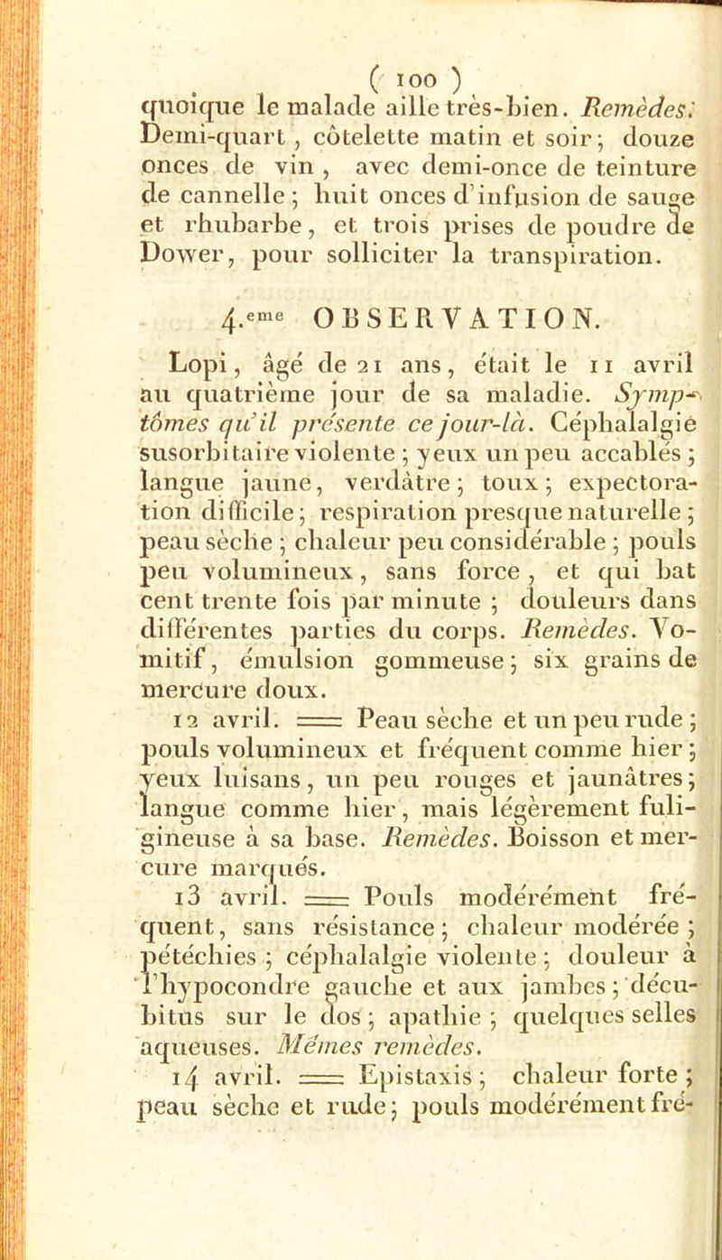 ( ICO )^ quoique le malade aille très-Lien. Remèdes'. Demi-quart, côtelette matin et soir ; douze onces de vin , avec demi-once de teinture de cannelle ; huit onces d’infusion de sauge et rhubarbe, et trois prises de poudre de Dower, pour solliciter la transpiration. OBSERVATION. Lopi, âgé de 2 1 aïis, était le ii avril au quatrième jour de sa maladie. Sjmp-^< tomes qu'il pre'sente cejour-lcc. Céphalalgie susorbitaire violente ; yeux un peu accablés 3 langue jaune, verdâtre 3 toux 3 expectora- tion difficile; respiration presque naturelle ; peau sèche 3 chaleur peu considérable 3 pouls peu volumineux, sans force , et qui bat cent trente fois par minute 3 douleurs dans différentes ])arties du corps. Remèdes. Vo- mitif , émulsion gommeuse 3 six grains de mercure doux. 12 avril. Peau sèche et un peu rude; pouls volumineux et fréquent comme hier 3 yeux luisans, un peu rouges et jaunâti’es; langue comme hier, mais légèrement fuli- gineuse à sa hase. Remèdes. Boisson et mer- cure marqués. 13 avril. Pouls modérément fré- quent, sans résistance 3 chaleur modérée 3 pétéchies 3 céphalalgie violente 3 douleur à ihypocondre gauche et aux jambes 3 décu- hitus sur le dos 3 apathie 3 quelques selles aqueuses. Mêmes remèdes. 14 avril. = Epistaxis 3 chaleur forte ; peau sèche et rade; pouls modérémentfré-