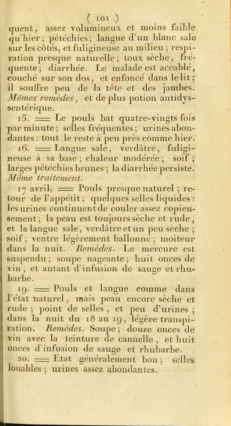 ( lOI ) quent, assez volumineux et moins faible qu hier ; pétéchies; langue d’un blanc sale sur les côtés, et fuligineuse au milieu ; respi- ration presque naturelle; toux sèche, fré- quente; diarrhée. Le malade est accablé, couché sur son dos, et enfoncé dans le lit; il souffre peu de la tête et des jambes. Mêmes remèdes ^ et de plus potion antidys- sentérique. 15. -— Le pouls bat quatre-vingts fois par minute; selles fréquentes; urines abon- dantes ; tout le reste à peu près comme hier. 16. Langue sale, verdâtre, fuligi- neuse à sa base ; chaleur modérée ; soif ; larges pétéchies brunes-; la diarrhée persiste. Même traitement. ï'j avril. = Pouls presque naturel ; re- tour de l’appétit ; quelques selles liquides ; les urines continuent de couler assez copieu- sement ; la peau est toujours sèche et rude , et la langue sale, verdâtre et un peu sèche ; soif ; ventre légèrement ballonné ; moiteur dans la nuit. Remèdes. Le mercure est suspendu ; soupe nageante ; huit onces de vin, et autant d’infusion de sauge et rhu- barbe. 19. =: Pouls et langue comme dans l’état naturel, mais peau encore sèche et rude ; point de selles , et peu d’urines ; dans la nuit du iSauig, légère transpi- ration. Remèdes. Soupe ; douze onces de vin avec la teinture de cannelle , et huit onces d’infusion de sauge et rhubarbe. 20. 1^=: Etat généralement bon; selles louables ; urines assez abondantes.