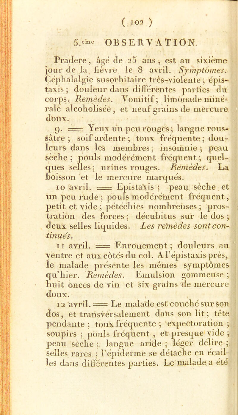 5.eine OBSERVATION. Pradere, âgé de 25 ans ^ est au sixième pur de la fièvre le 8 avril. Symptômes. Céphalalgie susorhitaire très-violente; épis*- taxis ; douleur dans difFérentes parties du corps. Remèdes. Vomitif; limonade niiné- ralè alcolioliséè , et neuf crains de mercure doux. 9. = Yeux un peu rouges ; langue rous*» sâtre ; soif ardente; toux fréquente; dou- leurs dans les membres ; insomnie ; peau sèche ; pouls modérément fréquent ; quel- ques selles; urines rouges. Remèdes. La boisson et le mercure marqués. 10 avril. Epistaxis ; peau sèche et un peu rude; pouls modérélnent fréquent, petit et vide ; pétéchies nombreuses ; pros- tration des forces; décuhitus sur le dos ; deux selles liquides. Les remèdes sont con- tinués. 11 avril. == Enrouement; douleurs au ventre et aux côtés du col. A l’épistaxis près, le malade présente les mêmes symptômes qu’hier. Remèdes. Emulsion gommeuse ; Huit onces de vin et six grains de mercure doux. 12 avril. = Le malade est couché sur èon dos, et transversalement dans son lit ; tête pendante ; toux fréquente ; 'expectoration ; soupirs ; pouls fréque les dans dilférentes parties. Le malade a été i peau sèche ; langue selles rares ; l’épiderm