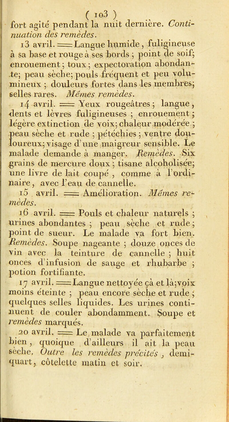 fort agite pendant la nuit dernière. Conti- nuation des remèdes. 13 avril. = Langue humide , fuligineuse à sa hase et rouge à ses bords ; point de soif; enrouement ; toux ; expectoration abondan- te; peau sèche; pouls fréquent et peu volu- mineux ; douleurs fortes dans les membres; selles rares. Mêmes remèdes. 14 avril. = Yeux rougeâtres; langue, dents et lèvres fuligineuses ; enrouement ; légère extinction de voix; chaleur modérée ; f)eau sèche et rude ; pétéchies ; ventre dou- oureux; visage d’une maigreur sensible. Le malade demande à manger. Remèdes. Six grains de mercure doux ; tisane alcoholisée; une livre de lait coupé , comme à l’ordi- naire, avec l’eau de cannelle. i5 avril. = Amélioration. Mêmes re- mèdes. i6 avril. = Pouls et chaleur naturels ; urines abondantes ; peau sèche et rude ; point de sueur. Le malade va fort bien,. Remèdes. Soupe nageante ; douze onces de vin avec la teintiu’e de cannelle ; huit onces d’infusion de sauge et rhubarbe ; 2^otion fortifiante. 17 avril. = Langue nettoyée çà et là;voix moins éteinte ; peau encore sèche et rude ; quelques selles liquides. Les urines conti- nuent de couler abondamment. Soupe et remèdes marqués. 20 avril. = Le malade va j)arfaitement bien, quoique d’ailleurs il ait la peau sèche. Outre les remèdes précités , demi- quart, côteletlG malin et soir.