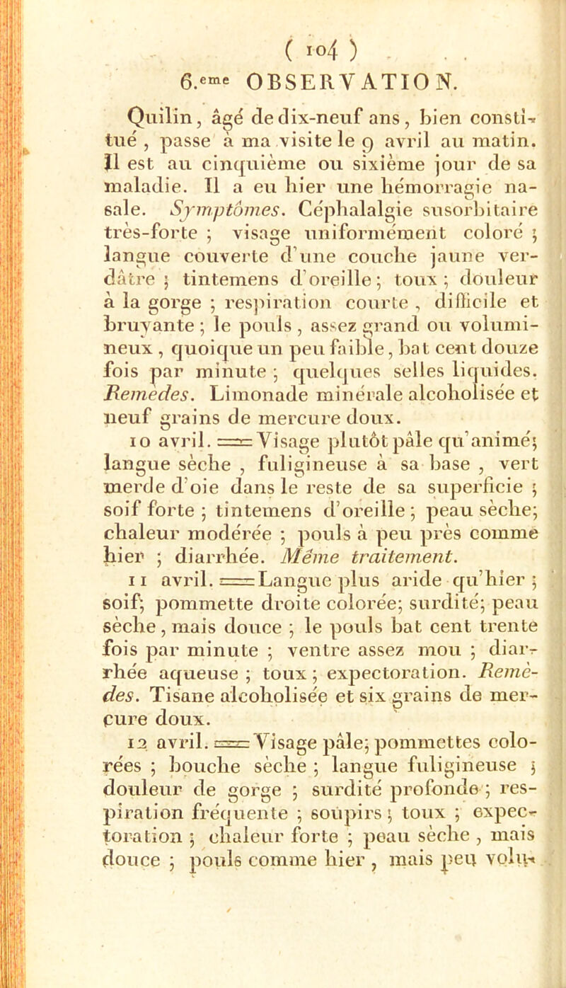 OBSERVATION. Quilîn, âgé de dix-neuf ans, bien constU tué , passe à ma visite le 9 avril au matin. îl est au cinquième ou sixième jour de sa maladie. Il a eu hier une hémorragie na- sale. Symptômes. Céphalalgie susorhitaire très-forte ; visage uniformément coloré ; langue couverte d’une couche jaune ver- dâtre ; tintemens d’oreille; toux; douleur à la gorge ; res]iiration courte , difticile et bruyante ; le pouls , assez grand ou volumi- neux , quoique un peu faible, bat cent douze fois par minute ; quelques selles liquides. Remedes. Limonade minérale alcoholisée et neuf grains de mercure doux. 10 avril. =3= Visage plutôt pâle qu’animé; langue sèche , fuligineuse à sa hase , vert merde d’oie dans le reste de sa superficie ; soif forte ; tintemens d’oreille ; peau sèche; chaleur modérée ; pouls à peu près comme hier ; diarrhée. Même traitement. 11 avril. = Langue plus aride qu’hier ; soif; pommette droite colorée; surdité; peau sèche, mais douce ; le pouls bat cent ti’ente fois par minute ; ventre assez mou ; diar- rhée aqueuse ; toux ; expectoration. Remè- des. Tisane alcoholisée et six grains de mer- pure doux. 12 avril. 3=2= Visage pâle; pommettes colo- rées ; bouche sèche ; langue fuligineuse ; douleur de gorge ; surdité profonde ; res- piration fréquente ; sotipirs ; toux ; expec-r toration ; chaleur forte ; peau sèche , mais douce ; jiouls comme hier , mais peu volu-*