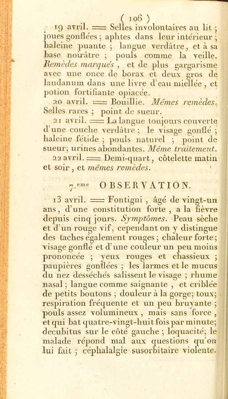 •1 , ^ ) 19 avril. = Selles involontaires au lit j joues gonflées ; aphtes dans leur intérieur ; haleine puante 5 langue verdâtre, et à sa hase noûrâtre ; pouls comme la veille. Remèdes marques , et de plus gargarisme avec une once de borax et deux gros de laudanum dans une livre d’eau miellée , et potion fortifiante opiacée. 20 avril. Bouillie. Mêmes remèdes. Selles rares ; point de sueur. 21 avril. = La langue toujoiu’s couverte d’une couclie verdâtre ; le visage gonflé ; haleine fétide \ pouls naturel j point de ' sueur; urines abondantes. Même traitement. 22 avril. = Demi-quart, côtelette matin et soir, et mêmes remèdes. ’ ^ 7.eme OBSERVATION. âgé de vingt-un , a la fi( i3 avril. = Fontigni ans, d’une constitution forte, a la iievre depuis cinq jours. Sjmptômes. Peau sèche et d’un rouge vif, cependant on y distingue des taches également rouges ; chaleur forte ; visage gonfle et d’une couleur un peu moins prononcée ; yeux rouges et chassieux ; paupières gonflées ; les larmes et le mucus du nez desséchés salissent le visage ; rhume nasal ; langue comme saignante , et criblée de petits boutons ; douleur à la gorge; toux; respiration fréquente et un peu bruyante ; pouls assez volumineux , mais sans force , et qui bat quatre-vingt-huit fois par minute; decuhitus sur le côté gauche ; loquacité; le malade répond mal aux questions qu’on lui fait ; céphalalgie susorbitaire violente.