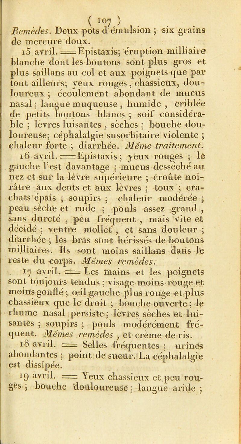 Remèdes. Deux pots<l’t^mulsion 5 six grains de mercure doux. 15 avril. = Epistaxis; éruption milliaire blanche dont les boutons sont plus gros et plus saillans au col et aux poignets que par tout ailleurs; yeux rouges, chassieux, dou- loureux ; écoulement abondant de mucus nasal ; langue muqueuse , humide , criblée de petits boiitons blancs ; soif considéra- ble ; lèvres luisantes , sèches ; bouche dou- loureuse; céphalalgie susorhitaire violente ; chaleur forte ; diarrhée. Même traitement. 16 a;vril. = Epistaxis ; yeux rouges ; lè gauche l’est davantage ; mucus desséché au nez et sur la lèvre supérieure ; croûte noi- râtre aux dents et aux lèvres ; toux ; cra- chats épais ; soupirs ; chaleur modérée ; peau sèche et rude ; pouls assez grand , sans dureté , peu fréquent , mais vite et décidé ; vetiti’e mollet , et sans douleur ; diarrhée ; les bras sont hérissés de boutons milliaires. Ils sont moins saillans dans le reste du corps. Mêmes remèdes. 17 avril. = Les mains et les poignets sont toujours tendus ; visage moins rOuge et moins gonflé ; oeil gauche plus rouge et;plus chassieux que le'droit ; bouche ouverte ; le rhume nasal persiste ; lèvres sèches et lui- santes ; soupirs ; pouls modérément fré- quent. Mêmes remèdes , et crème de ris. 18 avril. == Selles fréquentes ; urinés abondantes ; point de sueur. La céphalalgie est dissipée. 19 avril. = Yeux chassieux et peu rou- ges ; bouche doiiloureuâe; langue aride;
