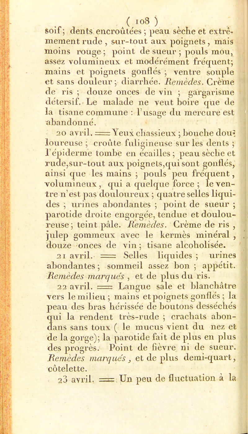 ) soif; dents encroûtées ; peau sèche et extrèr mement rude , sur-tout aux poignets, mais moins rouge ; point de sueur ; pouls mou, assez volumineux et modérément fréquent; mains et poignets gonflés ; ventre souple et sans douleur ; diarrhée. Remèdes. Crème de ris ; douze onces de vin ; gargarisme détersif. Le malade ne veut boire que de la tisane commune : l’usage du mercure est abandonné. 20 avril. == Yeux chassieux ; bouche dou’ lou reuse ; croûte fuligineuse sur les dents ; l’épiderme tombe en écailles ; peau sèche et rude,sur-tout aux poignets,qui sont gonflés, ainsi que les mains ; pouls peu fréquent, volumineux, qui a quelque force ; le ven- tre n’est pas douloureux ; quatre selles liqui- des ; urines abondantes ; point de sueur ; pai’otide droite engorgée, tendue et doulou- reuse; teint pâle. Remèdes. Crème de ris , julep gommeux avec le kermès minéral , douze onces de vin; tisane alcoholisée. 21 avril. = Selles liquides ; urines abondantes ; sommeil assez bon ; appétit. Remèdes inarque's , et de plus du ris. 22 avril. Langue sale et blanchâtre vers le milieu; mains et poignets gonflés ; la j)eau des bras bérisséé de boutons desséchés qui la rendent très-rude ; crachats abon- ctans sans toux ( le mucus vient du nez et de la gorge); la parotide fait de plus en plus des progrès. Point de fièvre ni de sueur. Remèdes marqués, et de plus demi-quart, côtelette. 33 avril, = Un peu de fluctuation à la