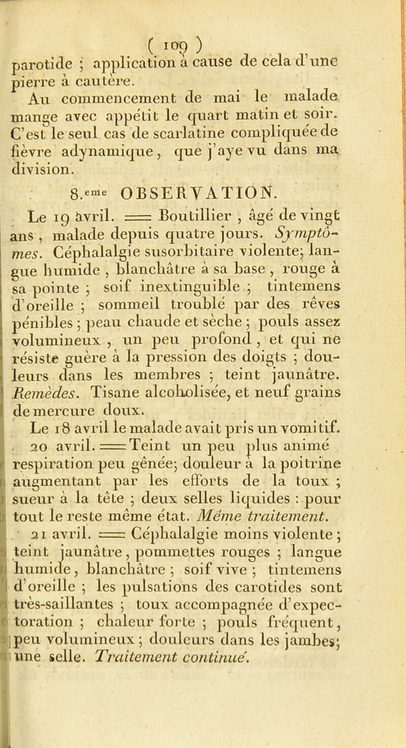 parotide ; application à cause de cela d’une pierre à cautère. Au commencement de mai le malade mange avec appétit le quart matin et soir. C’est le seul cas de scarlatine compliquée de fièvre adynamique, que j’aye vu dans ma division. OBSERVATION. Le 19 iivril. = Boutillier , âgé de vingt ans , malade depuis quatre jours. Symptô- mes. Céphalalgie susorhitaire violente; lan- 1 gue humide , blanchâtre à sa hase , rouge à sa pointe ; soif inextinguible ; tintemens d’oreille ; sommeil troublé par des rêves pénibles ; peau chaude et sèche ; pouls assez volumineux , un peu profond , et qui ne résiste guère à la pression des doigts ; dou-* leurs dans les membres ; teint jaunâtre. Piemèdes. Tisane alcoliolisée, et neuf grains de mercure doux. Le 18 avril le malade avait pris un vomitif. 20 avril. =Teint un peu plus animé respiration peu gênée; douleur à la poitrine I augmentant par les efforts de la toux ; sueur à la tête ; deux selles liquides ; pour ; tout le reste même état. Meme traitement. i2i avril. = Céphalalgie moins violente ; teint jaunâtre, pommettes rouges ; langue humide, blanchâtre ; soif vive ; tintemens d’oreille ; les pulsations des carotides sont ^ très-saillantes ; toux accompagnée d’expec- 4 toration ; chaleur forte ; pouls fréquent, 9ipeu volumineux; douleurs dans les jambes; a lime selle. Traitement continue'.