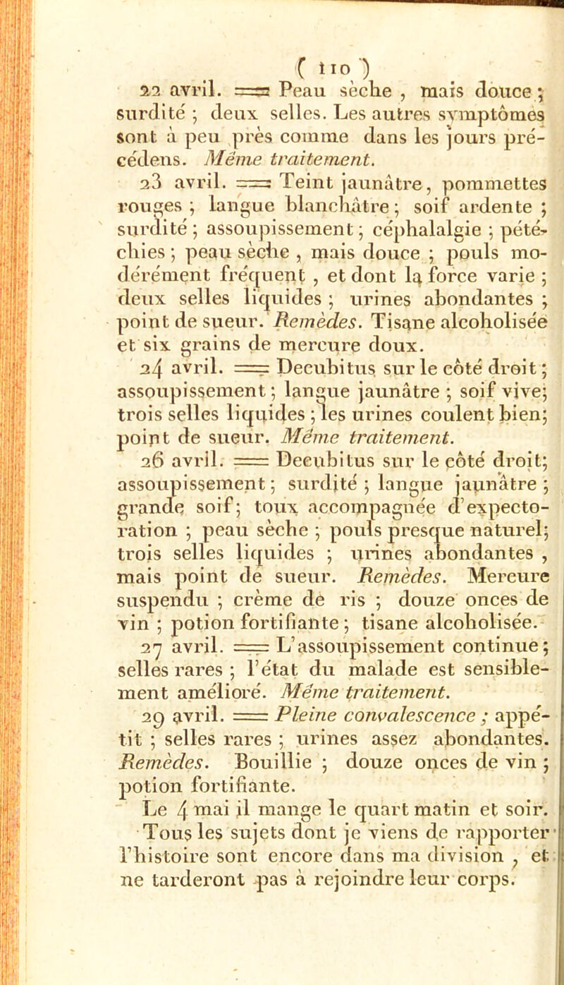 { iio ) 2-2 avril. =a Peau sèche , mais douce ; surdité 5 deux selles. Les autres symptômes sont à peu près comme dans les jours pré- cédens. Même traitement. 23 avril, Teint jaunâtre , pommettes rouges; langue hlanchâtre; soif ardente ; surdité; assoupissement; céphalalgie ; pété^ chies ; peau sèche , mais douce ; pouls mo- dérément fréquent , et dont la force varie ; deux selles liquides ; urines abondantes ; point de sueur. iîe/Tîède^. Tisane alcoholisée et six grains de mercure doux. 24 avril. == Decuhitus sur le côté droit ; assoupissement; langue jaunâtre ; soif vive; trois selles liquides ;les urines coulent bien; poiut de sueur. Même traitement. 26 avi'il. =: Deeubitus sur le côté droit; assoupissement; surdité ; langue japnatre ; grande soif; tovix accompagnée d’expecto- ration ; peau sèche ; pouls presque naturel; trois selles liquides ; urines abondantes , mais point de sueur. Remèdes. Mercure suspendu ; crème de ris ; douze onces de vin ; potion fortifiante ; tisane alcoholisée. 27 avril. == L’assoupissement continue; selles rares ; l’état du malade est sensible- ment amélioré. Même traitement. 29 avril. = Pleine convalescence ; appé- tit ; selles rares ; urines assez abondantes. Remèdes. Bouillie ; douze onces de vin ; potion fortifiante.  Le 4 il mange le quart matin et soii\ Tous les sujets dont je viens de rapporter' l’histoire sont encore dans ma division ^ et ne tarderont pas à rejoindre leur corps.