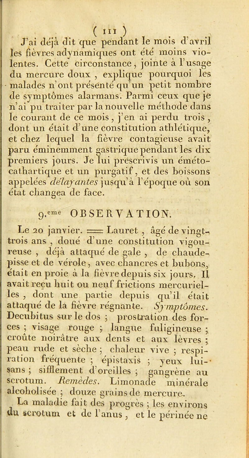 ( J’ai déjà dit que pendant le mois d avril les fièvrns adynamiques ont été moins vio- lentes. Cette circonstance , jointe à l’usage du mercure doux , explique pourquoi les malades n’ont présenté qu’un petit nombre de symptômes alarmans. Parmi ceux que je n’ai pu traiter par la nouvelle méthode dans le courant de ce mois, j’en ai perdu trois , dont un était d’une constitution athlétique, et chez lequel la fièvre contagieuse avait paru éminemment gastrique pendant les dix premiers jours. Je lui prescrivis un éméto- cathartique et un purgatif, et des boissons appelées délavantes jusqu’à l’époque où son état changea de face. OBSERVATION. Le 20 janvier. = Lauret , âgé de vingt- trois ans , doué d’une constitution vigou- reuse , déjà attaqué de gale , de chaude- pisse et de vérole, avec chancres et bubons, était en proie à la fièvre depuis six jours. Il avait reçu huit ou neuf frictions mercuriel- les , dont une partie depuis qu’il était attaqué de la fièvre régnante. Sjmptômes. Decubitus sur le dos j prosfci’ation des for- ces ; visage rouge ; langue fuligineuse ; croûte noirâtre aux dents et aux lèvres ; peau rude et sèche 5 chaleur vive ; respi- ration fréquente ; épistaxis ; yeux lui-- sans 5 sifflement d’oreilles j gangrène au scrotum. Reinedes. Limonade minérale alcoholisée j douze grains de mercure-. La maladie fait des progrès ; les environs Ùu scrotum et de l’anus, et le périnée ne