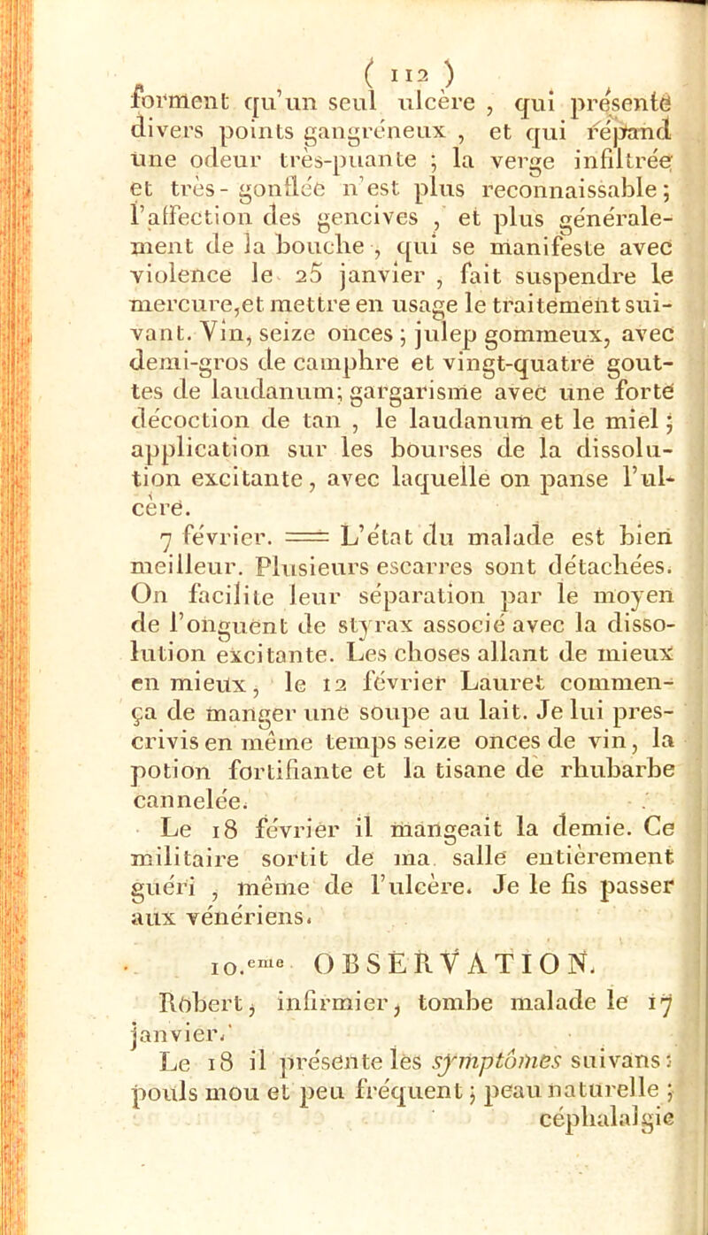 - , ( ^ ^ forment qu’un seul ulcère , qui présenté divers points gangréneux , et qui féjJand Une odeur très-puante ; la verge infdtrée et très-gonllée nest plus reconnaissable; l’aiFection des gencives , et plus générale- ment de la bouche , qui se manifeste avec violence le aS janvier , fait suspendre le mercure,et mettre en usage le ti’aitément sui- vant. Vin, seize onces ; julep gommeux, avec demi-gros de camphre et vingt-quatre gout- tes de laudanum; gargarisme avec une forté décoction de tan , le laudanum et le miel ; i application sur les bourses de la dissolu- | tion excitante, avec laquelle on panse l’ul- ! cère. 7 fé vrier. = L’état du malade est bleii meilleur. Plusieurs escarres sont détachées^ On facilite leur séparation par le moyen de l’onguent de sty rax associé avec la disso- lution excitante. Les choses allant de mieux en mieux, le 12 février Lauret commen- ça de manger une soupe au lait. Je lui pres- crivis en même temps seize onces de vin, la potion fortifiante et la tisane de rhubarbe cannelée^ Le 18 février il mangeait la demie. Ce militaire sortit de ma salle entièrement guéri , même de l’ulcère. Je le fis passer aux vénériens. lO.eme OBSERVATION. Rôbert^ infirmier j tombe malade le 17 • janvier.' Le 18 il présente lès suivans 5 pouls mou et peu fréquent ; peau naturelle ; céphalalgie