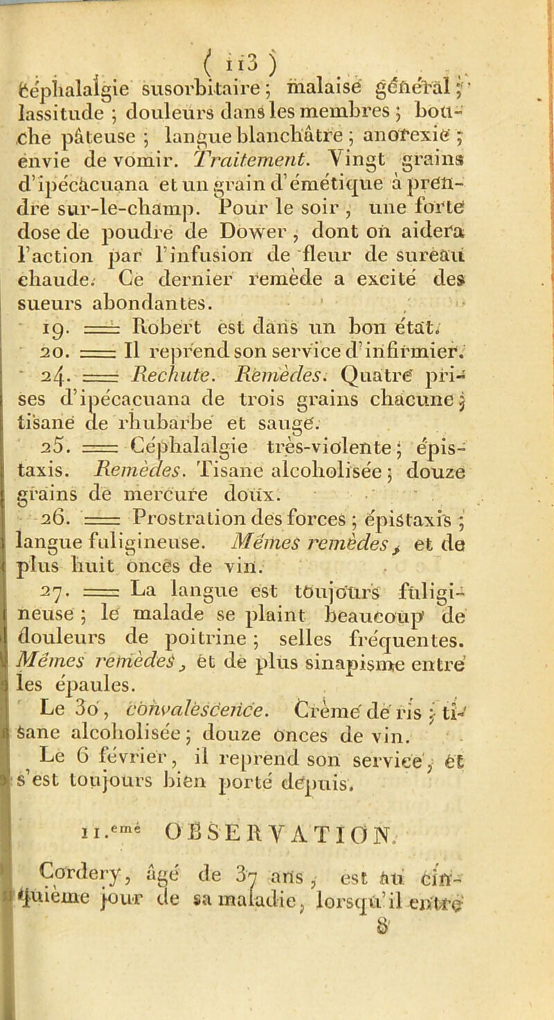 ëépiialaigie susorbitaire ; malaise géfiél'al;' lassitude; douleurs dans les membres ; boti- ,cbe pâteuse ; langue blanchâtre ; anorexie ; envie de vomir. Traitement. Vingt grains d’îpécâcuana et un grain d’émétique àprCît- di’e sur-le-cbamp. Pour le soir , une forte dose de poudre de Dower, dont on aidera l’action par l’infusion de fleur de surèaü eliaude. Ce dernier remède a excité des sueurs abondantes. 19. == Robert est dans un bon état. 20. r-—: Il reprend son service durifirmier. * 24. Rechute. Remèdes. Quatre' pri- ses d’ipécacuana de trois grains chacune j tisane de rhubarbe et sauge. 25. =: Céphalalgie très-violente 5 épis- taxis. ife/nèt/e.?. Tisane alcoliolisée ; douze grains de mercure doux. 26. ' Prostration des forces ; épistaxis ; langue fuligineuse. Mêmes remèdes j. et de plus huit oncès de vin. 27. = La langue est toujours fuligi- neuse ; le malade se plaint beaucoup de douleurs de poitrine ; selles fréquentes. Mêmes reniede^ ^ ét de plus sinapisme entre’ les épaules. Le 3o, cbmaléscence. Crème dé ris j tî-' Sane alcobolisée; douze onces devin. ^ Le 6 février, il reprend son service y é£ s’est toujours bien porté depuis. OBSERVATION. Cordery, âgé de arts, est âu cifi- *fuieme jour de sa maladie, loi'sqû’il eiïtï’Ç' b