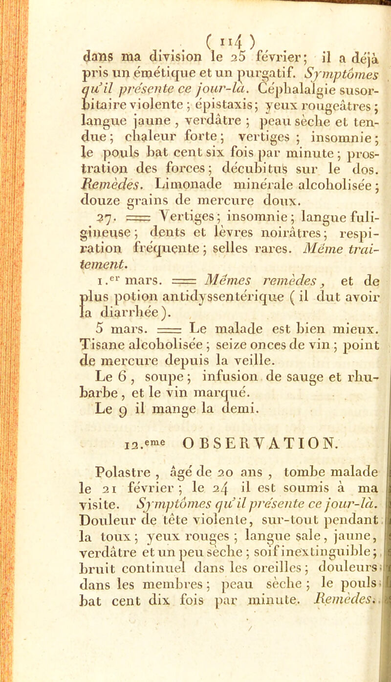 qu'il présente ce jour-la. Céphalalgie susor- hitaire violente ; e'pistaxis; yeux rougeâtres ; langue jaune , verdâtre ; peau sèche et ten- due ; chaleur forte; vertiges; insomnie; le pouls bat cent six fois par minute ; pros- tration des forces; dècubitus sur le dos. Remèdes. Limonade minéi’ale alcoholisée ; douze grains de mercure doux. ?7< =: Vertiges; insomnie; langue fuli- gineuse ; dents et lèvres noirâtres; respi- ration frequente ; selles rares. Même trai- tement. 1.^‘ inars. = Mêmes remèdes, et de I)lus potion antidyssentèx’ique ( il dut avoir a diarrhée). 5 mars. Le malade est bien mieux. Tisane alcoholisée ; seize onces de vin ; point de mercure depuis la veille. Le 6 , soupe ; infusion de sauge et rhu- barbe 5 et le vin marqué. Le 9 il mange la demi. Polasti’e , âgé de ao ans , tombe malade le 2 1 février; le 24 il est soumis à ma visite. Sfmptomes qu'il présente ce jour-là. Douleur de tête violente, sur-tout pendant, la toux; yeux rouges ; langue sale, jaune, verdâtre et un peu sèche ; soif inextinguihle ;, bruit continuel dans les oreilles; douleurs; dans les membres ; peau sèche ; le pouls ; bat cent dix fois par minute. RemèdeSi. J2.eme OBSERVATION, /