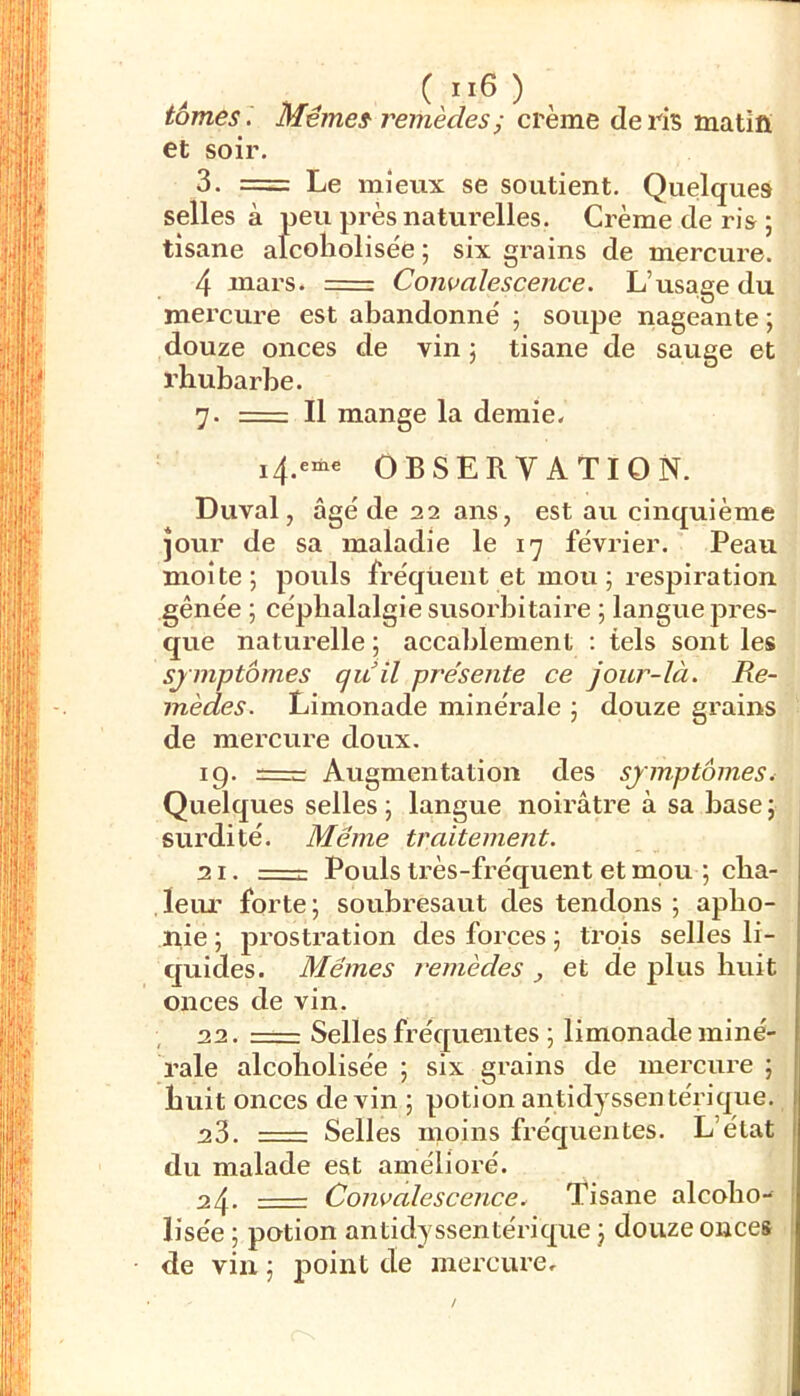 tomes . Mêmes remèdesi crème de ris matifi et soir. 3. = Le mieux se soutient. Quelques selles à peu près naturelles. Crème de ris ; tisane alcoliolisée ; six grains de mercure. 4 niars. = Comalescence. L’usage du mei’cure est abandonné ; soupe nageante ; douze onces de vin j tisane de sauge et rhubarbe. 7. = Il mange la demie. i4.eme OBSERVATION. Duval, âgé de 22 ans, est au cinquième jour de sa maladie le 17 février. Peau moite; pouls fréquent et mou; respiration gênée ; céphalalgie susoi'bitaire ; langue pres- que naturelle ; accablement ; tels sont les symptômes quil présente ce jour-là. Re- mèdes. Limonade minérale ; douze grains de mercure doux. 19. Augmentation des symptômes. Quelques selles ; langue noirâtre à sa base ; surdité. Même traitement. 21. :—r- Pouls très-fréquent et mou ; cha- leur forte; soubresaut des tendons ; apho- nie ; prostration des forces ; trois selles li- quides. Mêmes remèdes , et de plus huit onces de vin. 22. —— Selles fréquentes ; limonade miné- rale alcoliolisée ; six grains de mercure ; huit onces devin ; potionantidyssentérique. :23. —— Selles moins fréquentes. L’état du malade est amélioré. 24. Convalescence. Tisane alcoho- lisée ; potion antidyssentérique ; douze onces de vin ; point de mercure.