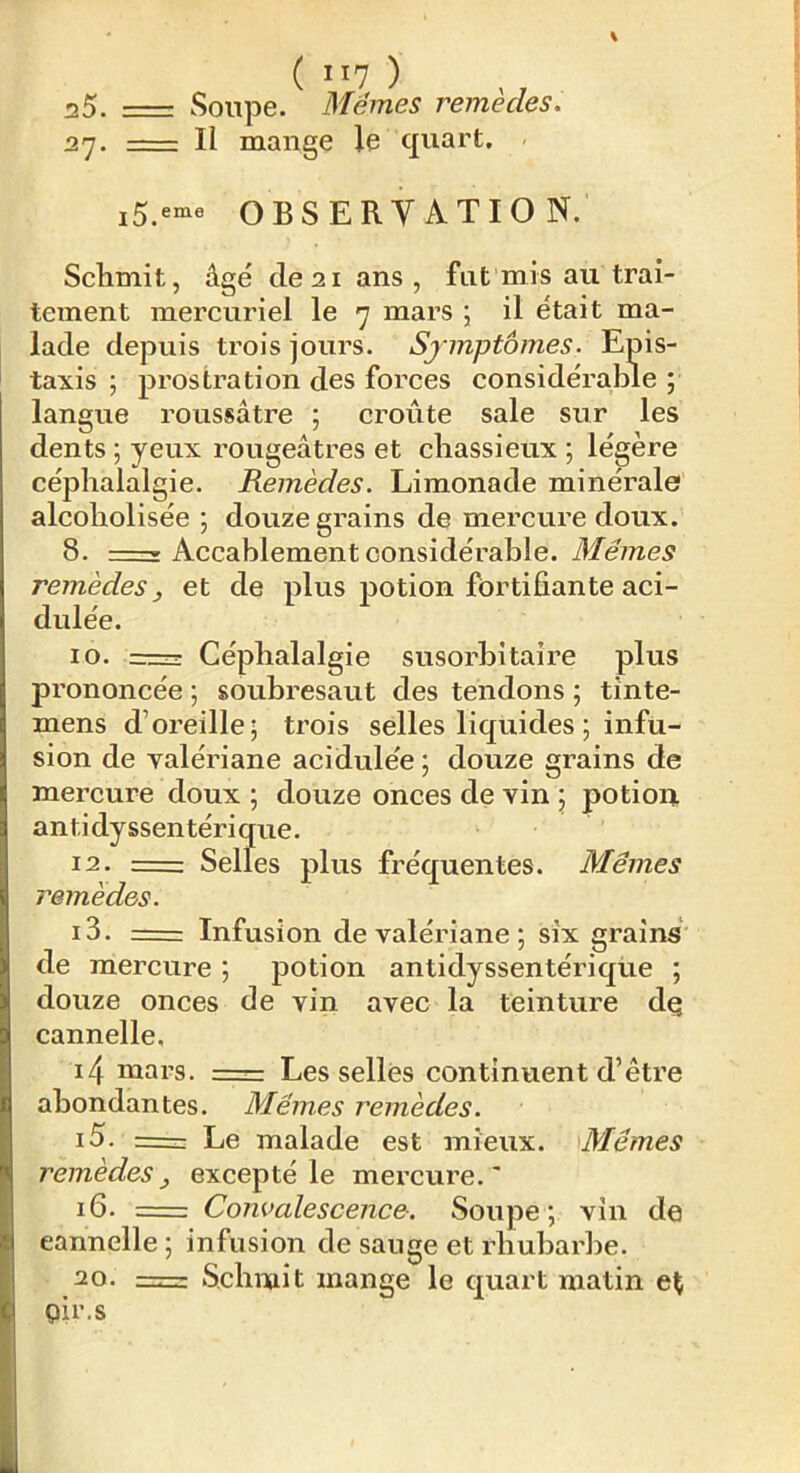 ( ) 25. =: Soupe. Memes remèdes. 27. -— Il mange le quart. OBSERYATIO N. Sclimit, âgé de 21 ans, fut mis au trai- tement mercuriel le 7 mars ; il était ma- lade depuis trois jours. Symptômes. Epis- taxis ; prostration des forces considérable ; langue roussâtre ; croûte sale sur les dents ; yeux rougeâtres et cliassieux ; légère céphalalgie. Remèdes. Limonade minérale alcoholisée ; douze grains de mercure doux. 8. —» Accablement considérable. Mêmes remèdes f et de plus potion fortifiante aci- dulée. 10. =r Céphalalgie susorbitaire plus prononcée ; soubresaut des tendons ; tinte- mens d’oreille; trois selles liquides ; infu- sion de valériane acidulée ; douze grains de mercure doux ; douze onces de vin ; potion antidyssentérique. 12. =1: Selles plus fréquentes. Mêmes remèdes. 13. = Infusion de valériane; six grains de mercure ; potion antidyssentérique ; douze onces de vin avec la teinture dç cannelle, i4 mars. .—— Les sellés continuent d’être abondantes. Mêmes remèdes. 15. z= Le malade est mieux. Mêmes remèdes^ excepté le mercure.' 16. = Convalescence. Soupe; vin de cannelle ; infusion de sauge et rhubarbe. 20. =r Scbmit mange le quart matin pir.s