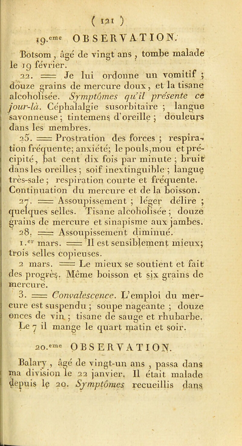 ( I3I ) ig.^^rne OBSERVATION; Botsom, âgé de vingt ans , tombe malade le 19 févi’ier. na. = Je lui ordonne un vomitif ; douze grains de mercure doux, et la tisane alcoholisée. Symptômes qiiil pre'sente ce jour-là. Céplialalgie susorbitaire ; langue savonneuse ; tintemens d’oreille \ douleurs dans les membres. a5. = Prostration des forces ; respira-, tion fréquente; anxiété; le pouls,mou et pré- cipité, bat cent dix fois par minute ; bruit dans les oreilles; soif inextinguible ; languç très-sale; respiration courte et fréquente. Continuation du mercure et de la boisson. 2^. = Assoujîissement ; léger délire ; quelques selles. Tisane alcoholisée ; douze grains de mercure et sinapisme aux jambes. 28, = Assoupissement climinué. 1 mars. = Il est sensiblement mieux; trois selles copieuses. 2 mars. = Le mieux se soutient et fait des progrès;. Même boisson et six grains de mercure. 3. = Convalescence. L’emploi du mer- cure est suspendu ; soupe nageante ; douze onces de vin ; tisane de sauge et rhubarbe. Le il mange le quart ipatin et soir. 2o.«“‘« OBSERVATION. Balary , âgé de vingt-un ans , passa dans ma divi.sion le 22 janvier, Il était malade depuis \ç 2p. Symptômes recueillis dans L