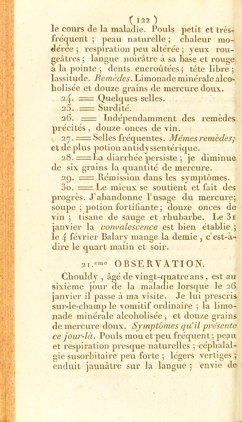 le cours de la maladie. Pouls petit et très- frëquent ; peau naturelle ; chaleur mo- dérée ; respiration peu altérée ; yeux rou- geâtres 5 langue noirâtre à sa hase et rouge a lu pointe ; dents encroûtées ; tête libre ; lassitude. Remèdes. Limonade minérale alco- holisée et douze grains de mercure doux. 2.1\. = Quelques selles. 25. = Surdité. 26. = Indépendamment des remèdes précités , douze onces de vin. . 27. = Selles fréquentes. Mêmes remèdes; et de plus potion antidyssentérique. 28. =La diarrhée persiste ^ je diminue de six grains la quantité de mercure. 29. = Rémission dans les symptômes. 00. = Le mieux se soutient et fait des progrès. J’abandonne l’usage du mercure; soupe ; potion fortifiante ; douze onces de vin ; tisane de sauge et rhubarbe. Le 3i janvier la convalescence est bien établie ; le 4 février Balary mange la demie , c’est-à- dire le quart matin et soir. 2i.eni- OBSERVATION. Chouldy , âgé de vingt-quatre ans, est au sixième jour de la maladie lorsque le 26 janvier il passe à ma visite. Je lui prescris sur-le-champ le vomitif ordinaire ; la limo- nade minérale alcoholisée , et douze grains de mercure doux. Symptômes (jitil présente ce jour-là. Pouls mou et peu fréquent ; peau et respiration presque naturelles ; céphalal- gie susorhitaire peu forte ; légers vertiges ; enduit jaunâtre sur la langue ; envie de