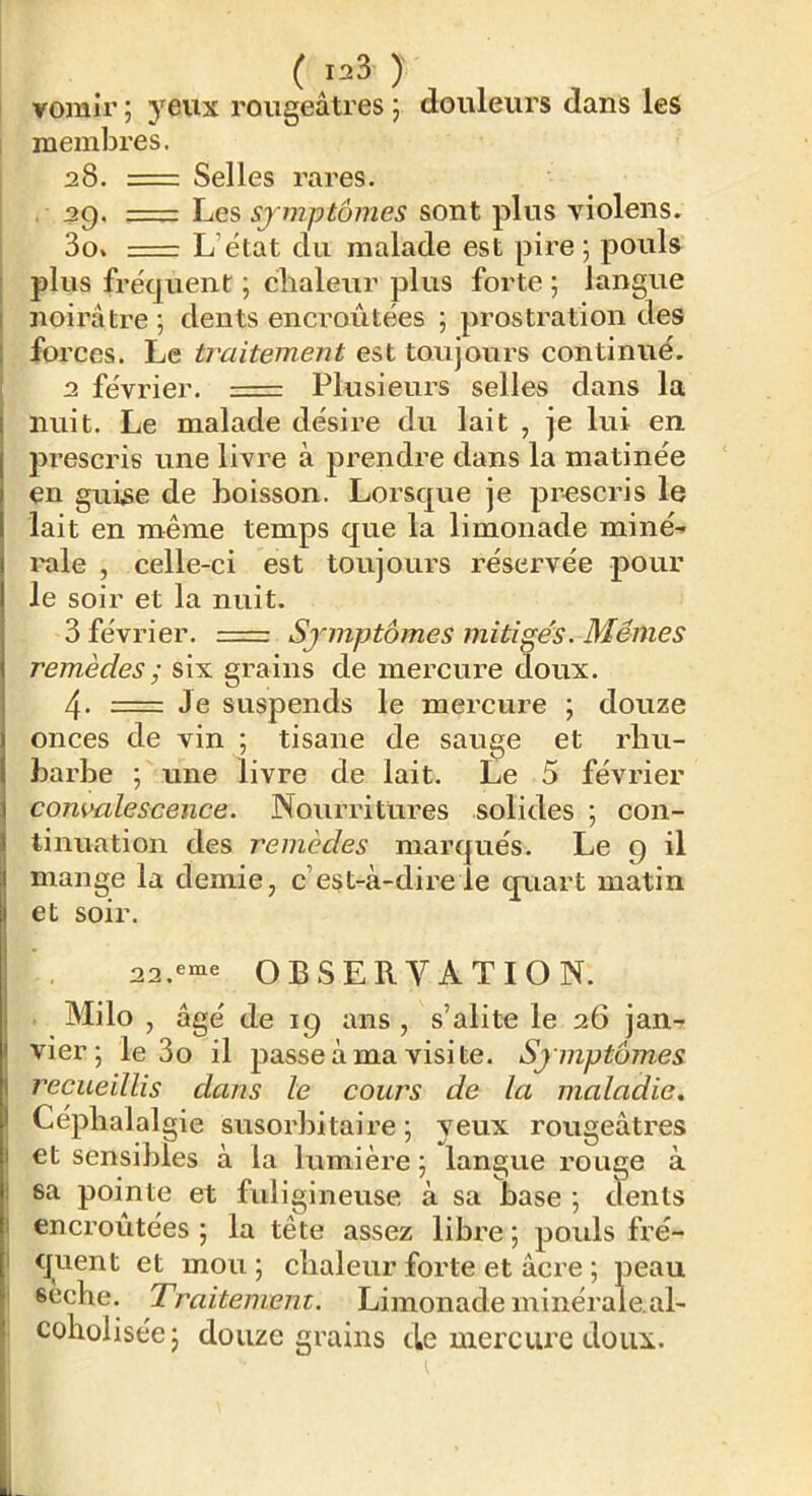 vomir ; yeux rougeâtres 5 douleurs dans les membres. 28. =: Selles rares. . 29. Les symptômes sont plus violens. 3o% L’état du malade est pire 5 pouls I plus fréquent ; chaleur plus forte ; langue I noirâtre ■, dents encroûtées ; prostration des ; forces. Le traitement est toujours continué. 2 février. Plusieurs selles dans la nuit. Le malade désire du lait , je lui en prescris une livre à prendre dans la matinée en gui^e de boisson. Lorsque je prescris le lait en même temps que la limonade miné^ l'ale , celle-ci est toujours réservée pour le soir et la nuit. 3 février. === Symptômes mitiges. Mêmes remèdes ; six grains de mercure doux. 4. = Je suspends le mercure ; douze onces de vin ; tisane de sauge et rhu- barbe ; une livre de lait. Le 5 février } consmleseence. Nourritures solides ; con- 1 tinuation des remèdes marqués. Le g il j mange la demie, c’est-à-dire le quart matin I et soir. 22.«“e OBSERVATION. j Milo , âgé de 19 ans , s’alite le 26 jan- t Vier; le 3o il passe à ma visite. Symptômes I recueillis dans le cours de la maladie, I Céphalalgie susorbitaire ; yeux rougeâtres I et sensibles à la lumière ; langue rouge à i sa pointe et fuligineuse à sa base ; dents I encroûtées; la tête assez libre; poids fré- I quent et mou ; chaleur forte et âcre ; peau sèche. Traitement. Limonade minérale.al- coholisée; douze grains de mercure doux.