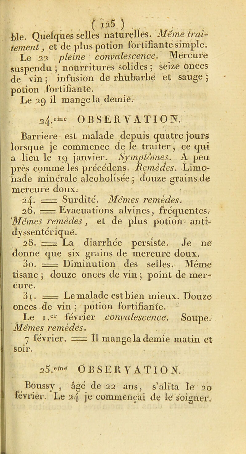 ( ) . hle. Quelques selles naturelles. Même irai- tement, et de plus potion fortifiante simple. Le 22 pleine convalescence^. Mercure suspendu ; nourriturès solides ; seize Onces de vin ; infusion de rhubarbe et sauge J potion fortifiante. Le 29 il mange la demie. 24.eine OBSERVATION. Barrière est malade depuis quatre jours lorsque je commence de le traiter j ce qui a lieu le 19 janvier. Symptômes. A peu près comme les pre'ce'dens. Remèdes. Limo- nade minérale alcobolisée ; douze grains de mercure doux. 2^. Surdité. Mêmes remèdes. 26. =: Evacuations alvines, fréquentes.' 'Mêmes remèdes, et de plus potion antî- dyssentérique. 28. -—^ La diarrhée persiste^ Je ne donne que six grains de mercure doux. 3o. : Diminution des selles. Même tisane ; douze onces de vin ; point de mer- cure. 3^. Le malade est bien mieux. Douze onces de vin ; potion fortifiante. Le février convalescence. Souj^e. Mêmes remèdes. 7 février. = 11 mange la demie matin et soir. 25.^6“^ OBSERVATION. Boussy , âgé de 22 ans, s’alita le 20 février. Le 24 je commençai de le soigner.-