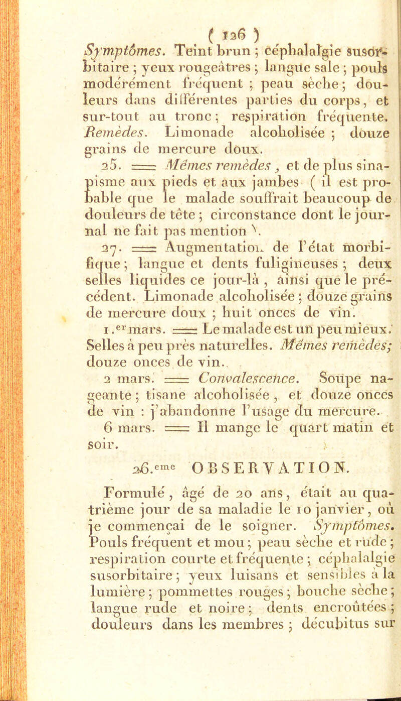 ( ïs6 ) ^ Symptômes. Teint brun ; céplialaîgie siisbî*- bitaire ; yeux rougeâtres ; langue sale ; pouls modérément fréquent; peau sèche; dou- leurs dans dilFérentes parties du corps, et sur-tout au tronc ; respiration fréquente. Remèdes. Limonade alcoliolisée ; douze grains de mercure doux. aS. =: Mêmes remèdes, et de plus sina- pisme aux pieds et aux jambes ( il est pro- bable que le malade souffrait beaucoup de douleurs de tête ; circonstance dont le jour- nal ne fait pas mention 37. —- Augmentation de l’état morbi- fique ; langue et dents fuligineuses ; deux selles liquides ce jour-là , ainsi que le pi'é- cédent. Limonade alcoliolisée ; douze grains de mercure doux ; huit onces de vin. Imars. Le malade est un peu mieux.' Selles à peu pi-ès naturelles. Blêmes remèdes; douze onces de vin. a mars. Convalescence. Soiipe na- geante ; tisane alcoliolisée, et douze onces de vin : j’abandonne l’usage du mercure. 6 mars. = Il mange le quart matin et soir. OBSERVATION. Formulé, âgé de ao ans, était au qua- trième jour de sa maladie le 10 janvier, où I'e commençai de le soigner. Symptômes. !^ouls fréquent et mou ; peau sèche et rude ; respiration courte et fréquente ; céphalalgie susorbitaire ; yeux luisans et sensibles à la lumière ; pommettes rouges ; bouche sèche ; langue rude et noire ; dents encroûtées ; douleurs dans les membres ; décubitus sur