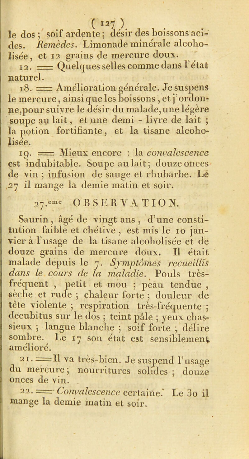 1 le dos ; soif ardente ; désir des boissons aci- I des. Remèdes. Limonade minérale alcolio- I lisée, et 12 grains de mercure doux. I 12. = Quelques selles comme dans l’état naturel. 18. Amélioration générale. Je suspens le mercure, ainsi que les boissons , et j’ordon- ne,pour suivre le désir du malade, une légère soupe au lait, et une demi - livre de lait ; la potion fortifiante, et la tisane alcolio- lisée. 19. = Mieux encore ; la convalescence est indubitable. Soupe aulait; douzeonces'^ de vin ; infusion de sauge et rliubarbe. Lé ,27 il mange la demie matin et soir. 27.«“« OBSERVATION. Saurin , âgé de vingt ans , d’une consti- tution faible et chétive , est mis le 10 jan- vier à l’usage de la tisane alcoholisée et de douze grains de mercure doux. Il était malade depuis le 7. Symptômes recueillis dans le cours de la maladie. Pouls très- fréquent , petit et mou 5 peau tendue , sèche et rude •, chaleur forte j douleur de tête violente ; respiration très-fréquente ; decubitus sur le dos ; teint pâle ; yeux chas- sieux \ langue blanche ; soif forte \ délire somhre. Le 17 son état est sensiblement amélioré. 21-=11 va très-bien. Je suspend l’usage du mercure; nourritures solides ; douze I onces de vin. 22. —■■ Convalescence certaine.' Le 3o il < mange la demie matin et soir.